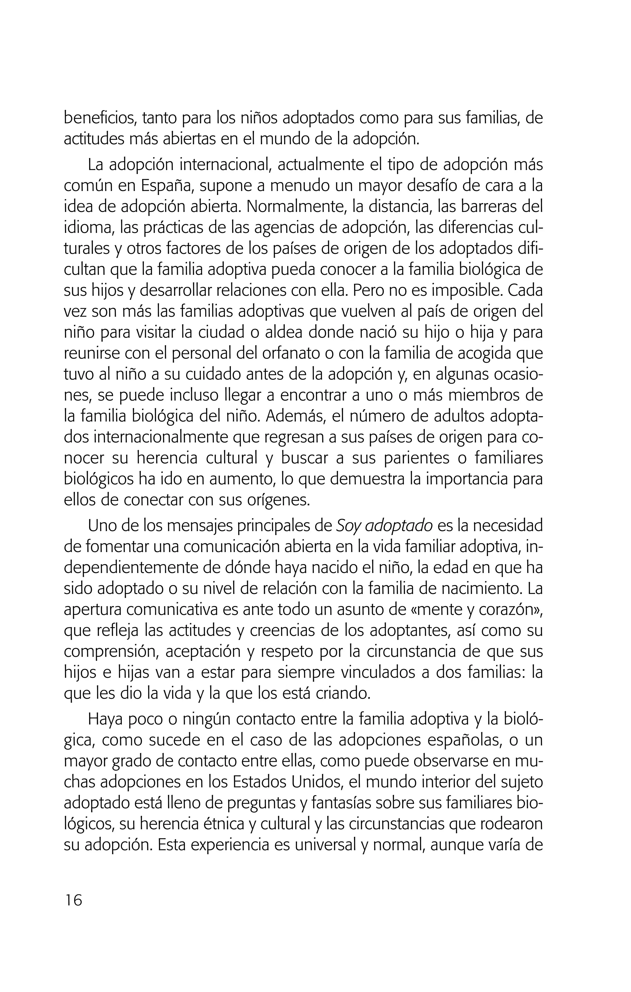 beneficios, tanto para los niños adoptados como para sus familias, de
actitudes más abiertas en el mundo de la adopción.
La adopción internacional, actualmente el tipo de adopción más
común en España, supone a menudo un mayor desafío de cara a la
idea de adopción abierta. Normalmente, la distancia, las barreras del
idioma, las prácticas de las agencias de adopción, las diferencias cul-
turales y otros factores de los países de origen de los adoptados difi-
cultan que la familia adoptiva pueda conocer a la familia biológica de
sus hijos y desarrollar relaciones con ella. Pero no es imposible. Cada
vez son más las familias adoptivas que vuelven al país de origen del
niño para visitar la ciudad o aldea donde nació su hijo o hija y para
reunirse con el personal del orfanato o con la familia de acogida que
tuvo al niño a su cuidado antes de la adopción y, en algunas ocasio-
nes, se puede incluso llegar a encontrar a uno o más miembros de
la familia biológica del niño. Además, el número de adultos adopta-
dos internacionalmente que regresan a sus países de origen para co-
nocer su herencia cultural y buscar a sus parientes o familiares
biológicos ha ido en aumento, lo que demuestra la importancia para
ellos de conectar con sus orígenes.
Uno de los mensajes principales de Soy adoptado es la necesidad
de fomentar una comunicación abierta en la vida familiar adoptiva, in-
dependientemente de dónde haya nacido el niño, la edad en que ha
sido adoptado o su nivel de relación con la familia de nacimiento. La
apertura comunicativa es ante todo un asunto de «mente y corazón»,
que refleja las actitudes y creencias de los adoptantes, así como su
comprensión, aceptación y respeto por la circunstancia de que sus
hijos e hijas van a estar para siempre vinculados a dos familias: la
que les dio la vida y la que los está criando.
Haya poco o ningún contacto entre la familia adoptiva y la bioló-
gica, como sucede en el caso de las adopciones españolas, o un
mayor grado de contacto entre ellas, como puede observarse en mu-
chas adopciones en los Estados Unidos, el mundo interior del sujeto
adoptado está lleno de preguntas y fantasías sobre sus familiares bio-
lógicos, su herencia étnica y cultural y las circunstancias que rodearon
su adopción. Esta experiencia es universal y normal, aunque varía de
16
01 NTERIOR SOY ADOPTADO:Maquetación 1 13/11/11 20:29 Página 16
 