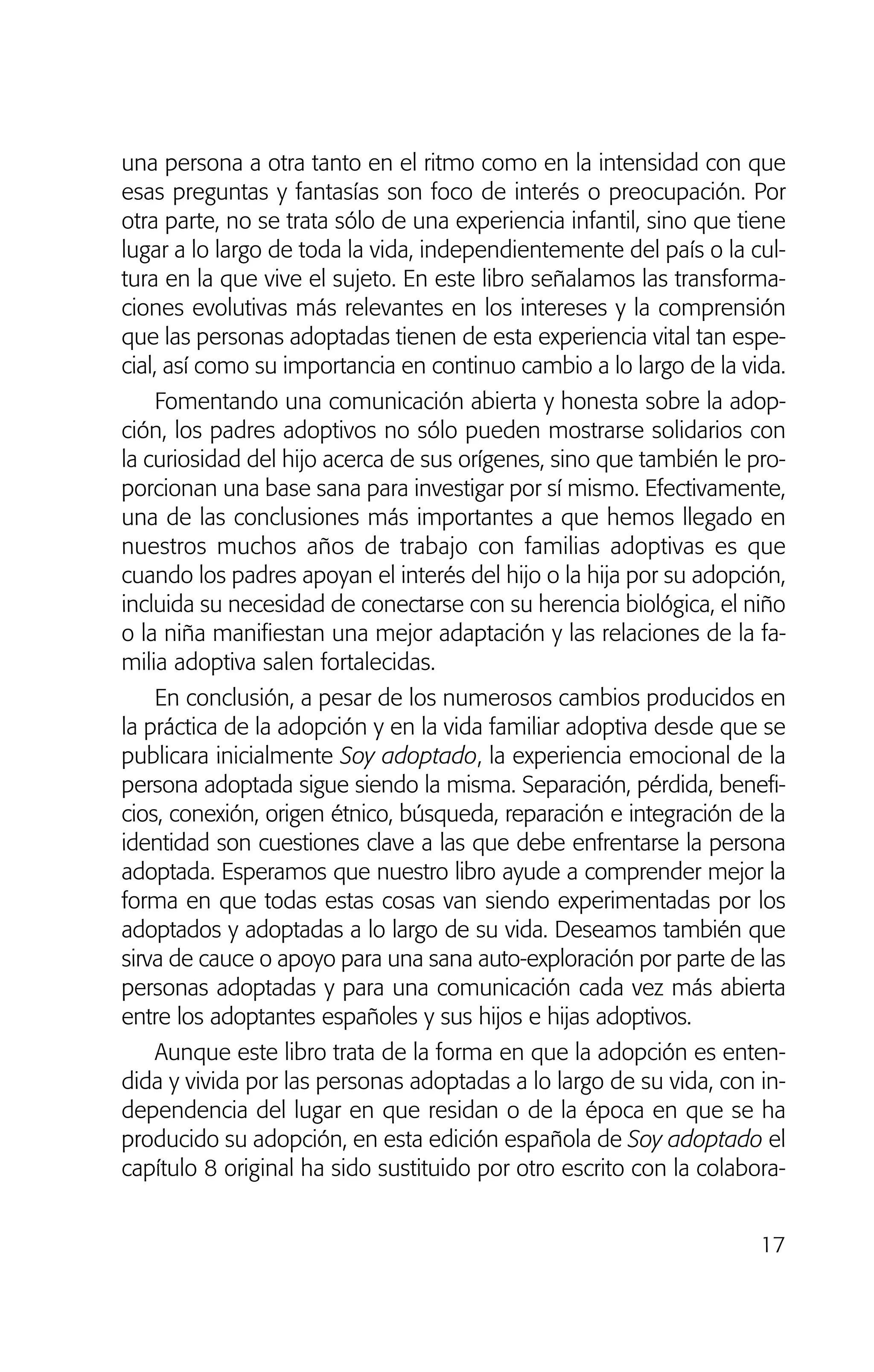 17
una persona a otra tanto en el ritmo como en la intensidad con que
esas preguntas y fantasías son foco de interés o preocupación. Por
otra parte, no se trata sólo de una experiencia infantil, sino que tiene
lugar a lo largo de toda la vida, independientemente del país o la cul-
tura en la que vive el sujeto. En este libro señalamos las transforma-
ciones evolutivas más relevantes en los intereses y la comprensión
que las personas adoptadas tienen de esta experiencia vital tan espe-
cial, así como su importancia en continuo cambio a lo largo de la vida.
Fomentando una comunicación abierta y honesta sobre la adop-
ción, los padres adoptivos no sólo pueden mostrarse solidarios con
la curiosidad del hijo acerca de sus orígenes, sino que también le pro-
porcionan una base sana para investigar por sí mismo. Efectivamente,
una de las conclusiones más importantes a que hemos llegado en
nuestros muchos años de trabajo con familias adoptivas es que
cuando los padres apoyan el interés del hijo o la hija por su adopción,
incluida su necesidad de conectarse con su herencia biológica, el niño
o la niña manifiestan una mejor adaptación y las relaciones de la fa-
milia adoptiva salen fortalecidas.
En conclusión, a pesar de los numerosos cambios producidos en
la práctica de la adopción y en la vida familiar adoptiva desde que se
publicara inicialmente Soy adoptado, la experiencia emocional de la
persona adoptada sigue siendo la misma. Separación, pérdida, benefi-
cios, conexión, origen étnico, búsqueda, reparación e integración de la
identidad son cuestiones clave a las que debe enfrentarse la persona
adoptada. Esperamos que nuestro libro ayude a comprender mejor la
forma en que todas estas cosas van siendo experimentadas por los
adoptados y adoptadas a lo largo de su vida. Deseamos también que
sirva de cauce o apoyo para una sana auto-exploración por parte de las
personas adoptadas y para una comunicación cada vez más abierta
entre los adoptantes españoles y sus hijos e hijas adoptivos.
Aunque este libro trata de la forma en que la adopción es enten-
dida y vivida por las personas adoptadas a lo largo de su vida, con in-
dependencia del lugar en que residan o de la época en que se ha
producido su adopción, en esta edición española de Soy adoptado el
capítulo 8 original ha sido sustituido por otro escrito con la colabora-
01 NTERIOR SOY ADOPTADO:Maquetación 1 13/11/11 20:29 Página 17
 