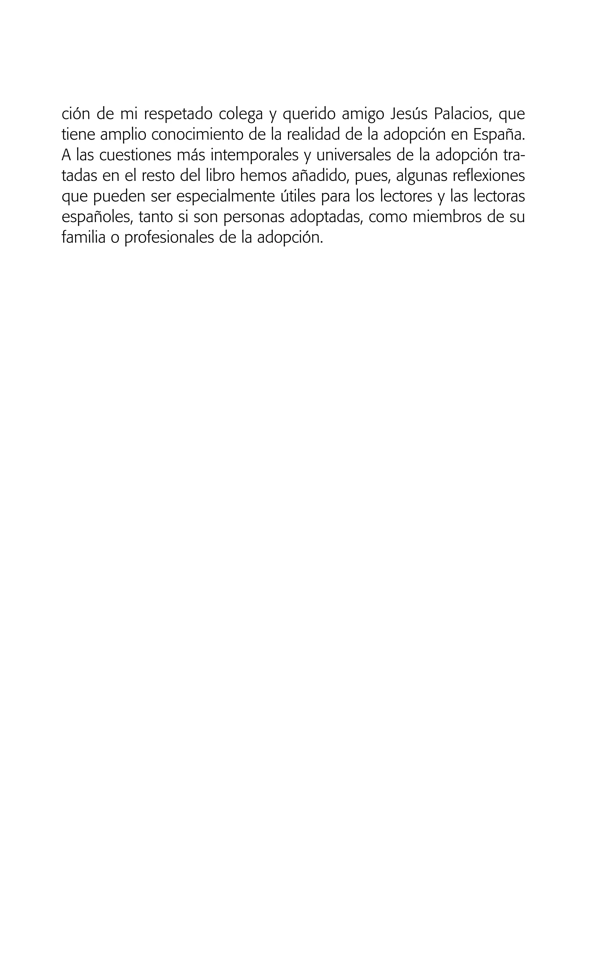 ción de mi respetado colega y querido amigo Jesús Palacios, que
tiene amplio conocimiento de la realidad de la adopción en España.
A las cuestiones más intemporales y universales de la adopción tra-
tadas en el resto del libro hemos añadido, pues, algunas reflexiones
que pueden ser especialmente útiles para los lectores y las lectoras
españoles, tanto si son personas adoptadas, como miembros de su
familia o profesionales de la adopción.
01 NTERIOR SOY ADOPTADO:Maquetación 1 13/11/11 20:29 Página 18
 