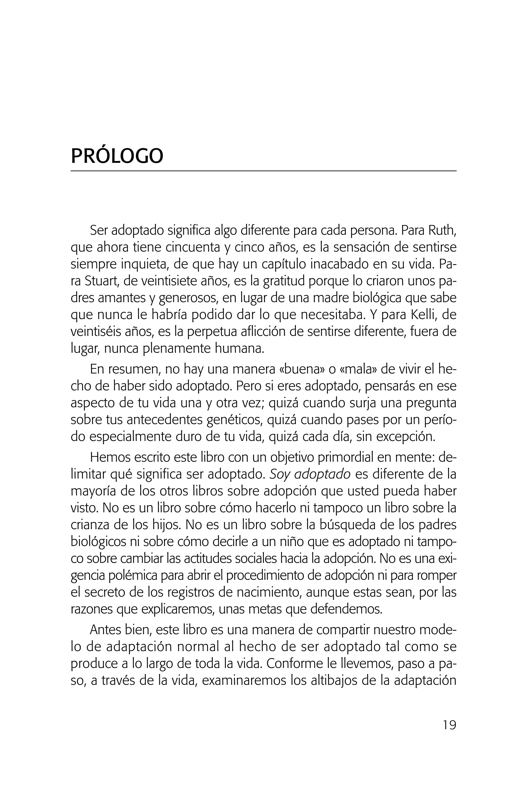 Ser adoptado significa algo diferente para cada persona. Para Ruth,
que ahora tiene cincuenta y cinco años, es la sensación de sentirse
siempre inquieta, de que hay un capítulo inacabado en su vida. Pa-
ra Stuart, de veintisiete años, es la gratitud porque lo criaron unos pa-
dres amantes y generosos, en lugar de una madre biológica que sabe
que nunca le habría podido dar lo que necesitaba. Y para Kelli, de
veintiséis años, es la perpetua aflicción de sentirse diferente, fuera de
lugar, nunca plenamente humana.
En resumen, no hay una manera «buena» o «mala» de vivir el he-
cho de haber sido adoptado. Pero si eres adoptado, pensarás en ese
aspecto de tu vida una y otra vez; quizá cuando surja una pregunta
sobre tus antecedentes genéticos, quizá cuando pases por un perío-
do especialmente duro de tu vida, quizá cada día, sin excepción.
Hemos escrito este libro con un objetivo primordial en mente: de-
limitar qué significa ser adoptado. Soy adoptado es diferente de la
mayoría de los otros libros sobre adopción que usted pueda haber
visto. No es un libro sobre cómo hacerlo ni tampoco un libro sobre la
crianza de los hijos. No es un libro sobre la búsqueda de los padres
biológicos ni sobre cómo decirle a un niño que es adoptado ni tampo-
co sobre cambiar las actitudes sociales hacia la adopción. No es una exi-
gencia polémica para abrir el procedimiento de adopción ni para romper
el secreto de los registros de nacimiento, aunque estas sean, por las
razones que explicaremos, unas metas que defendemos.
Antes bien, este libro es una manera de compartir nuestro mode-
lo de adaptación normal al hecho de ser adoptado tal como se
produce a lo largo de toda la vida. Conforme le llevemos, paso a pa-
so, a través de la vida, examinaremos los altibajos de la adaptación
19
PRÓLOGO
01 NTERIOR SOY ADOPTADO:Maquetación 1 13/11/11 20:29 Página 19
 