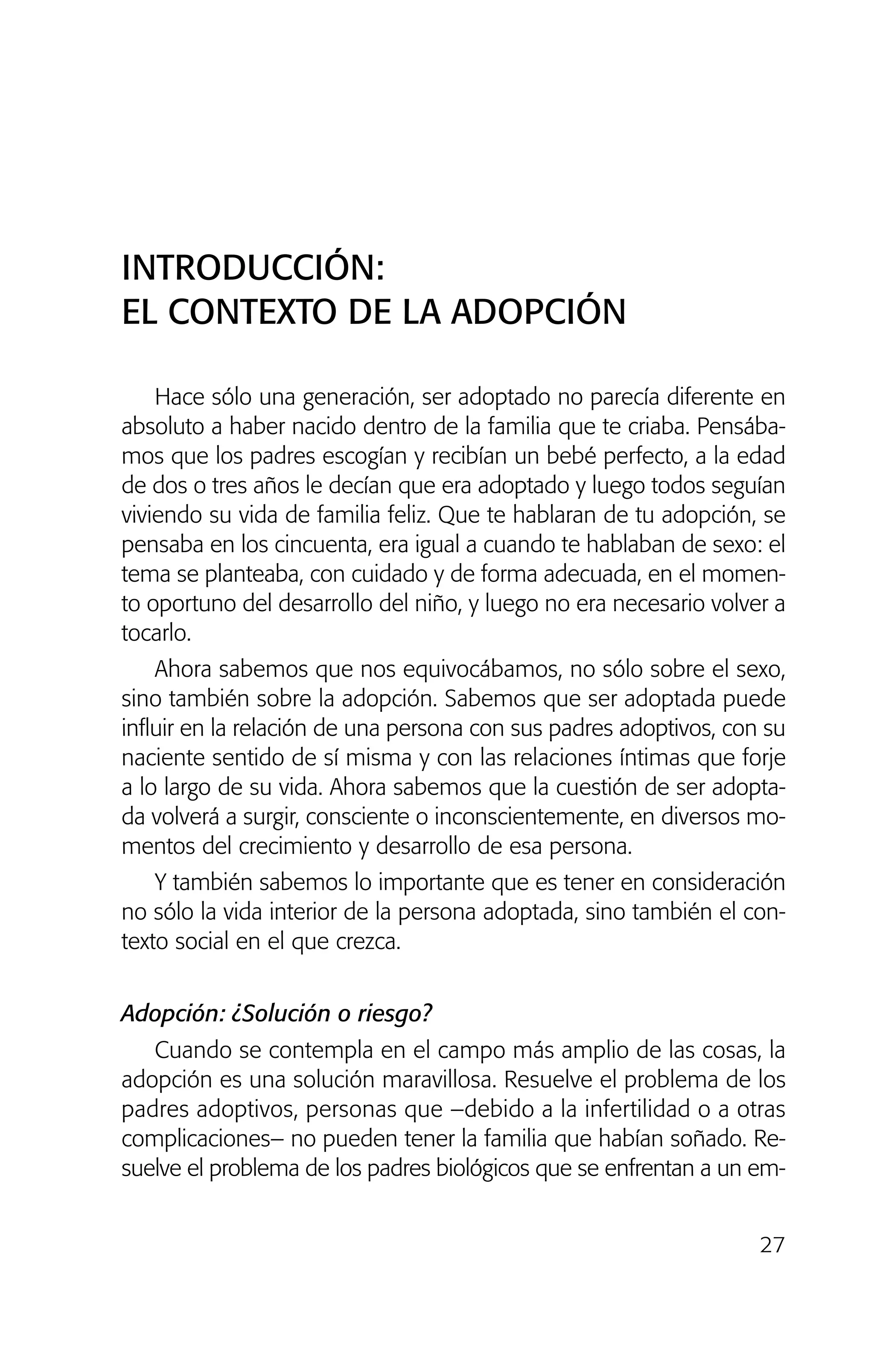 Hace sólo una generación, ser adoptado no parecía diferente en
absoluto a haber nacido dentro de la familia que te criaba. Pensába-
mos que los padres escogían y recibían un bebé perfecto, a la edad
de dos o tres años le decían que era adoptado y luego todos seguían
viviendo su vida de familia feliz. Que te hablaran de tu adopción, se
pensaba en los cincuenta, era igual a cuando te hablaban de sexo: el
tema se planteaba, con cuidado y de forma adecuada, en el momen-
to oportuno del desarrollo del niño, y luego no era necesario volver a
tocarlo.
Ahora sabemos que nos equivocábamos, no sólo sobre el sexo,
sino también sobre la adopción. Sabemos que ser adoptada puede
influir en la relación de una persona con sus padres adoptivos, con su
naciente sentido de sí misma y con las relaciones íntimas que forje
a lo largo de su vida. Ahora sabemos que la cuestión de ser adopta-
da volverá a surgir, consciente o inconscientemente, en diversos mo-
mentos del crecimiento y desarrollo de esa persona.
Y también sabemos lo importante que es tener en consideración
no sólo la vida interior de la persona adoptada, sino también el con-
texto social en el que crezca.
Adopción: ¿Solución o riesgo?
Cuando se contempla en el campo más amplio de las cosas, la
adopción es una solución maravillosa. Resuelve el problema de los
padres adoptivos, personas que –debido a la infertilidad o a otras
complicaciones– no pueden tener la familia que habían soñado. Re-
suelve el problema de los padres biológicos que se enfrentan a un em-
27
INTRODUCCIÓN:
EL CONTEXTO DE LA ADOPCIÓN
01 NTERIOR SOY ADOPTADO:Maquetación 1 13/11/11 20:29 Página 27
 