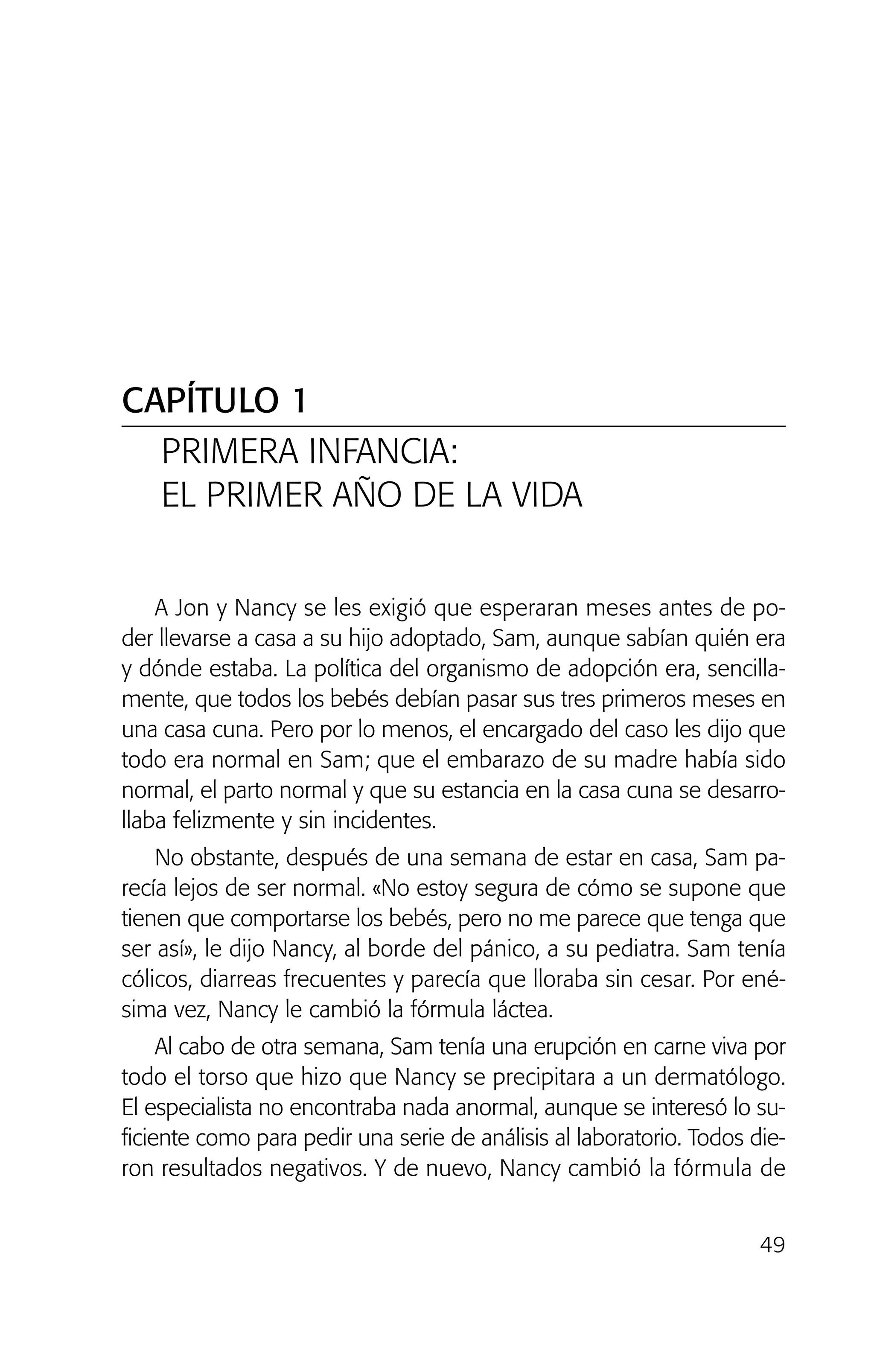49
A Jon y Nancy se les exigió que esperaran meses antes de po-
der llevarse a casa a su hijo adoptado, Sam, aunque sabían quién era
y dónde estaba. La política del organismo de adopción era, sencilla-
mente, que todos los bebés debían pasar sus tres primeros meses en
una casa cuna. Pero por lo menos, el encargado del caso les dijo que
todo era normal en Sam; que el embarazo de su madre había sido
normal, el parto normal y que su estancia en la casa cuna se desarro-
llaba felizmente y sin incidentes.
No obstante, después de una semana de estar en casa, Sam pa-
recía lejos de ser normal. «No estoy segura de cómo se supone que
tienen que comportarse los bebés, pero no me parece que tenga que
ser así», le dijo Nancy, al borde del pánico, a su pediatra. Sam tenía
cólicos, diarreas frecuentes y parecía que lloraba sin cesar. Por ené-
sima vez, Nancy le cambió la fórmula láctea.
Al cabo de otra semana, Sam tenía una erupción en carne viva por
todo el torso que hizo que Nancy se precipitara a un dermatólogo.
El especialista no encontraba nada anormal, aunque se interesó lo su-
ficiente como para pedir una serie de análisis al laboratorio. Todos die-
ron resultados negativos. Y de nuevo, Nancy cambió la fórmula de
CAPÍTULO 1
PRIMERA INFANCIA:
EL PRIMER AÑO DE LA VIDA
02 INTERIOR SOY ADOPTADO:Maquetación 1 13/11/11 20:35 Página 49
 