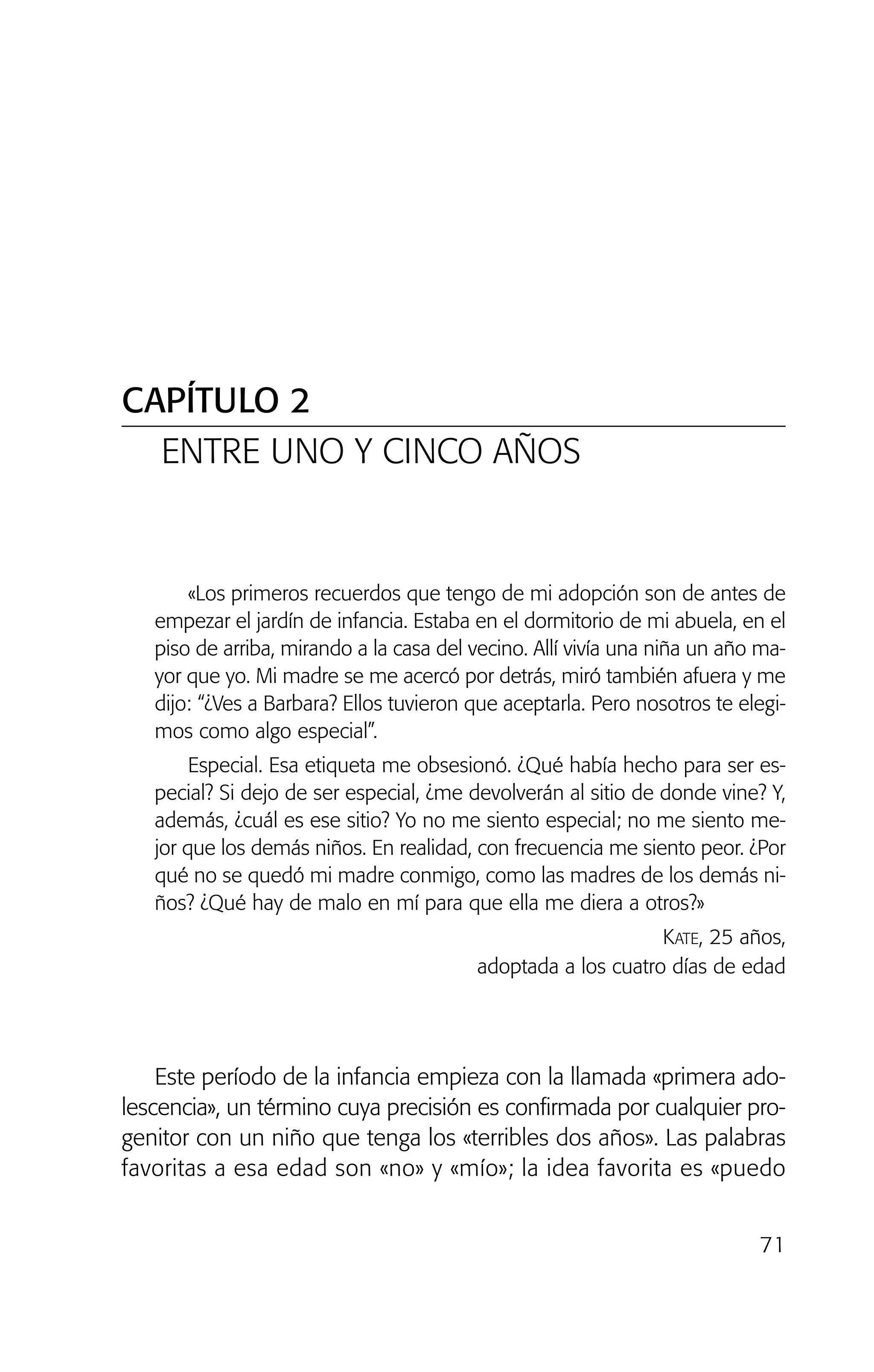 CAPÍTULO 2
ENTRE UNO Y CINCO AÑOS
71
«Los primeros recuerdos que tengo de mi adopción son de antes de
empezar el jardín de infancia. Estaba en el dormitorio de mi abuela, en el
piso de arriba, mirando a la casa del vecino. Allí vivía una niña un año ma-
yor que yo. Mi madre se me acercó por detrás, miró también afuera y me
dijo: “¿Ves a Barbara? Ellos tuvieron que aceptarla. Pero nosotros te elegi-
mos como algo especial”.
Especial. Esa etiqueta me obsesionó. ¿Qué había hecho para ser es-
pecial? Si dejo de ser especial, ¿me devolverán al sitio de donde vine? Y,
además, ¿cuál es ese sitio? Yo no me siento especial; no me siento me-
jor que los demás niños. En realidad, con frecuencia me siento peor. ¿Por
qué no se quedó mi madre conmigo, como las madres de los demás ni-
ños? ¿Qué hay de malo en mí para que ella me diera a otros?»
KATE, 25 años,
adoptada a los cuatro días de edad
Este período de la infancia empieza con la llamada «primera ado-
lescencia», un término cuya precisión es confirmada por cualquier pro-
genitor con un niño que tenga los «terribles dos años». Las palabras
favoritas a esa edad son «no» y «mío»; la idea favorita es «puedo
02 INTERIOR SOY ADOPTADO:Maquetación 1 13/11/11 20:35 Página 71
 