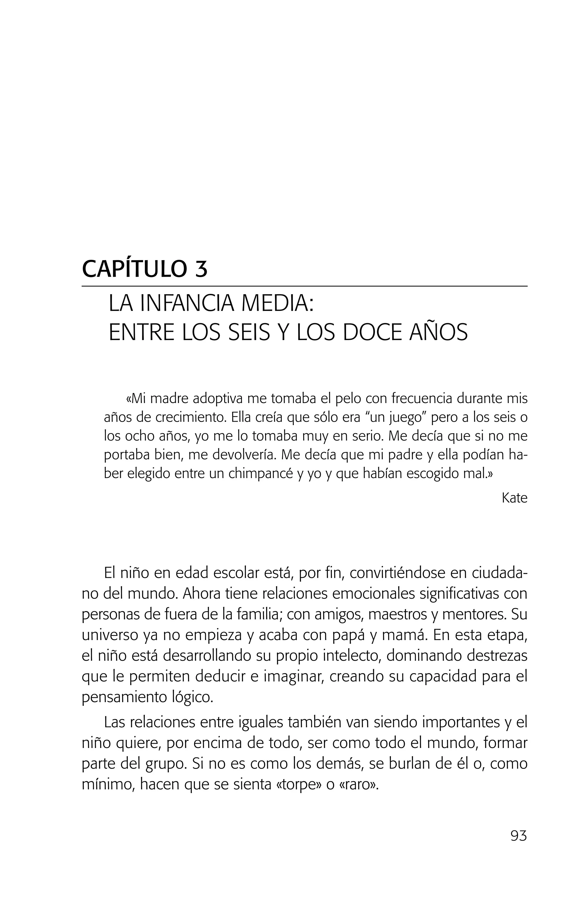 93
«Mi madre adoptiva me tomaba el pelo con frecuencia durante mis
años de crecimiento. Ella creía que sólo era “un juego” pero a los seis o
los ocho años, yo me lo tomaba muy en serio. Me decía que si no me
portaba bien, me devolvería. Me decía que mi padre y ella podían ha-
ber elegido entre un chimpancé y yo y que habían escogido mal.»
Kate
El niño en edad escolar está, por fin, convirtiéndose en ciudada-
no del mundo. Ahora tiene relaciones emocionales significativas con
personas de fuera de la familia; con amigos, maestros y mentores. Su
universo ya no empieza y acaba con papá y mamá. En esta etapa,
el niño está desarrollando su propio intelecto, dominando destrezas
que le permiten deducir e imaginar, creando su capacidad para el
pensamiento lógico.
Las relaciones entre iguales también van siendo importantes y el
niño quiere, por encima de todo, ser como todo el mundo, formar
parte del grupo. Si no es como los demás, se burlan de él o, como
mínimo, hacen que se sienta «torpe» o «raro».
CAPÍTULO 3
LA INFANCIA MEDIA:
ENTRE LOS SEIS Y LOS DOCE AÑOS
02 INTERIOR SOY ADOPTADO:Maquetación 1 13/11/11 20:35 Página 93
 