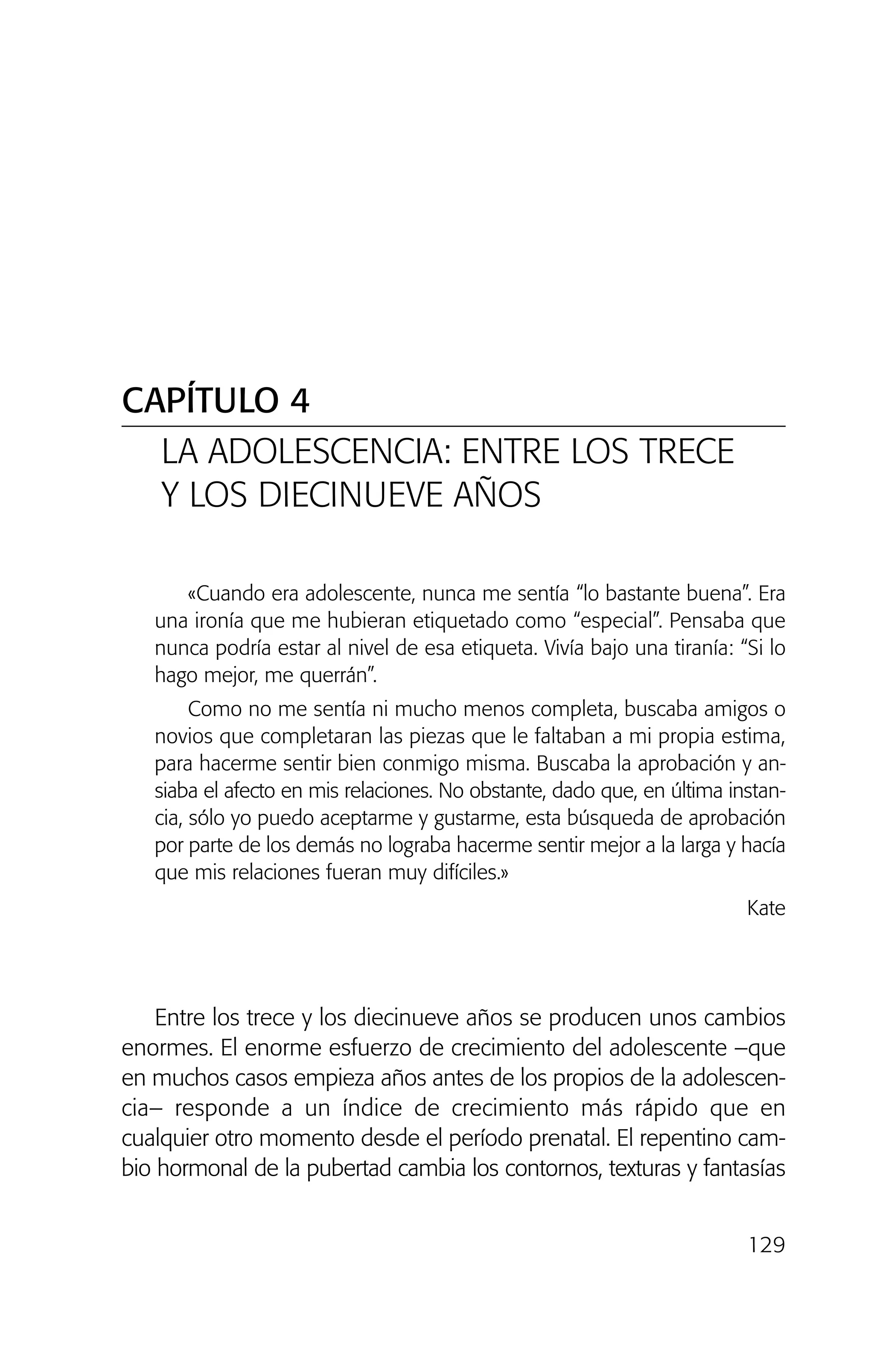 «Cuando era adolescente, nunca me sentía “lo bastante buena”. Era
una ironía que me hubieran etiquetado como “especial”. Pensaba que
nunca podría estar al nivel de esa etiqueta. Vivía bajo una tiranía: “Si lo
hago mejor, me querrán”.
Como no me sentía ni mucho menos completa, buscaba amigos o
novios que completaran las piezas que le faltaban a mi propia estima,
para hacerme sentir bien conmigo misma. Buscaba la aprobación y an-
siaba el afecto en mis relaciones. No obstante, dado que, en última instan-
cia, sólo yo puedo aceptarme y gustarme, esta búsqueda de aprobación
por parte de los demás no lograba hacerme sentir mejor a la larga y hacía
que mis relaciones fueran muy difíciles.»
Kate
Entre los trece y los diecinueve años se producen unos cambios
enormes. El enorme esfuerzo de crecimiento del adolescente –que
en muchos casos empieza años antes de los propios de la adolescen-
cia– responde a un índice de crecimiento más rápido que en
cualquier otro momento desde el período prenatal. El repentino cam-
bio hormonal de la pubertad cambia los contornos, texturas y fantasías
129
CAPÍTULO 4
LA ADOLESCENCIA: ENTRE LOS TRECE
Y LOS DIECINUEVE AÑOS
02 INTERIOR SOY ADOPTADO:Maquetación 1 13/11/11 20:35 Página 129
 