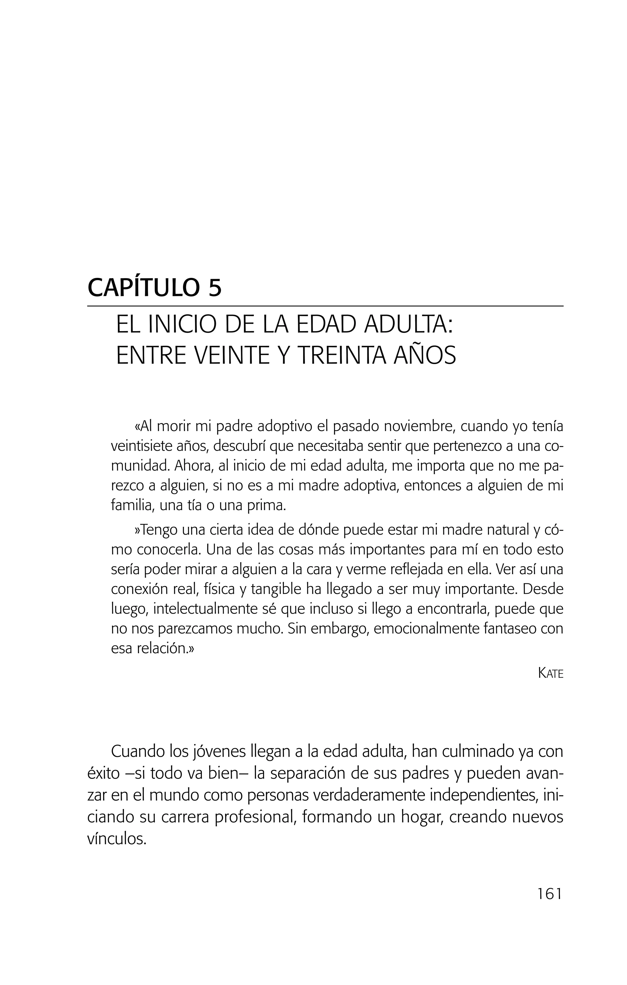161
«Al morir mi padre adoptivo el pasado noviembre, cuando yo tenía
veintisiete años, descubrí que necesitaba sentir que pertenezco a una co-
munidad. Ahora, al inicio de mi edad adulta, me importa que no me pa-
rezco a alguien, si no es a mi madre adoptiva, entonces a alguien de mi
familia, una tía o una prima.
»Tengo una cierta idea de dónde puede estar mi madre natural y có-
mo conocerla. Una de las cosas más importantes para mí en todo esto
sería poder mirar a alguien a la cara y verme reflejada en ella. Ver así una
conexión real, física y tangible ha llegado a ser muy importante. Desde
luego, intelectualmente sé que incluso si llego a encontrarla, puede que
no nos parezcamos mucho. Sin embargo, emocionalmente fantaseo con
esa relación.»
KATE
Cuando los jóvenes llegan a la edad adulta, han culminado ya con
éxito –si todo va bien– la separación de sus padres y pueden avan-
zar en el mundo como personas verdaderamente independientes, ini-
ciando su carrera profesional, formando un hogar, creando nuevos
vínculos.
CAPÍTULO 5
EL INICIO DE LA EDAD ADULTA:
ENTRE VEINTE Y TREINTA AÑOS
02 INTERIOR SOY ADOPTADO:Maquetación 1 13/11/11 20:35 Página 161
 
