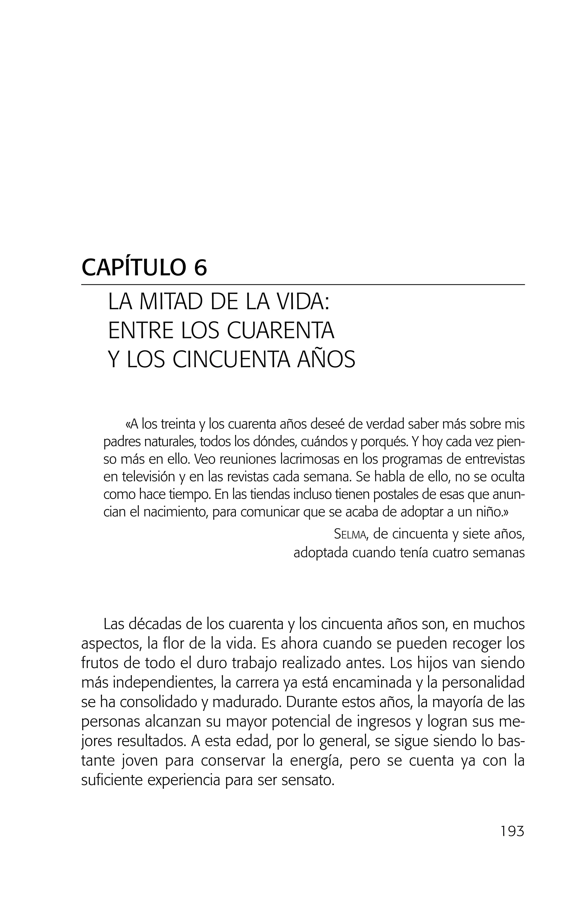 CAPÍTULO 6
LA MITAD DE LA VIDA:
ENTRE LOS CUARENTA
Y LOS CINCUENTA AÑOS
193
«A los treinta y los cuarenta años deseé de verdad saber más sobre mis
padres naturales, todos los dóndes, cuándos y porqués. Y hoy cada vez pien-
so más en ello. Veo reuniones lacrimosas en los programas de entrevistas
en televisión y en las revistas cada semana. Se habla de ello, no se oculta
como hace tiempo. En las tiendas incluso tienen postales de esas que anun-
cian el nacimiento, para comunicar que se acaba de adoptar a un niño.»
SELMA, de cincuenta y siete años,
adoptada cuando tenía cuatro semanas
Las décadas de los cuarenta y los cincuenta años son, en muchos
aspectos, la flor de la vida. Es ahora cuando se pueden recoger los
frutos de todo el duro trabajo realizado antes. Los hijos van siendo
más independientes, la carrera ya está encaminada y la personalidad
se ha consolidado y madurado. Durante estos años, la mayoría de las
personas alcanzan su mayor potencial de ingresos y logran sus me-
jores resultados. A esta edad, por lo general, se sigue siendo lo bas-
tante joven para conservar la energía, pero se cuenta ya con la
suficiente experiencia para ser sensato.
02 INTERIOR SOY ADOPTADO:Maquetación 1 13/11/11 20:36 Página 193
 