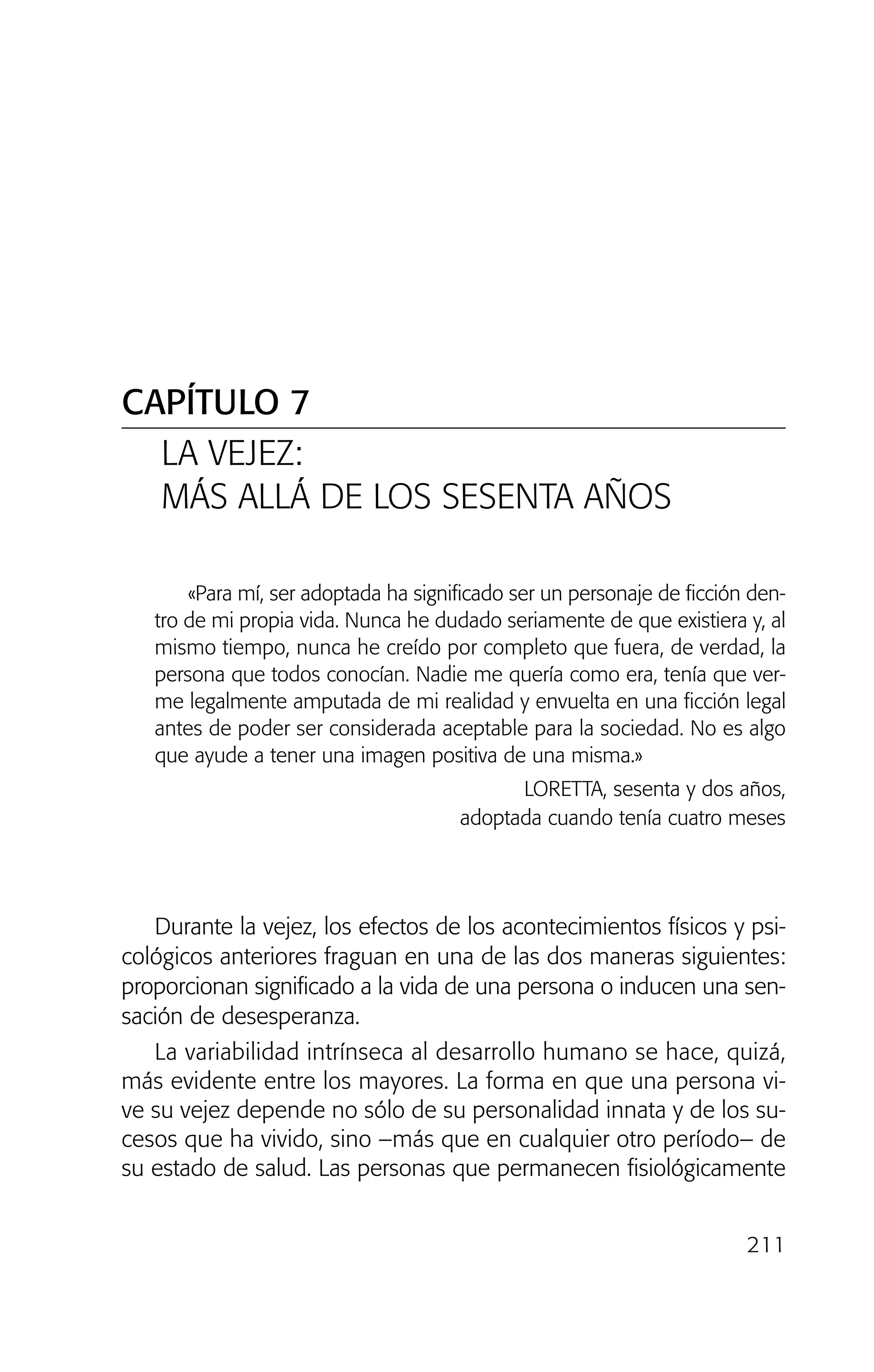 211
«Para mí, ser adoptada ha significado ser un personaje de ficción den-
tro de mi propia vida. Nunca he dudado seriamente de que existiera y, al
mismo tiempo, nunca he creído por completo que fuera, de verdad, la
persona que todos conocían. Nadie me quería como era, tenía que ver-
me legalmente amputada de mi realidad y envuelta en una ficción legal
antes de poder ser considerada aceptable para la sociedad. No es algo
que ayude a tener una imagen positiva de una misma.»
LORETTA, sesenta y dos años,
adoptada cuando tenía cuatro meses
Durante la vejez, los efectos de los acontecimientos físicos y psi-
cológicos anteriores fraguan en una de las dos maneras siguientes:
proporcionan significado a la vida de una persona o inducen una sen-
sación de desesperanza.
La variabilidad intrínseca al desarrollo humano se hace, quizá,
más evidente entre los mayores. La forma en que una persona vi-
ve su vejez depende no sólo de su personalidad innata y de los su-
cesos que ha vivido, sino –más que en cualquier otro período– de
su estado de salud. Las personas que permanecen fisiológicamente
CAPÍTULO 7
LA VEJEZ:
MÁS ALLÁ DE LOS SESENTA AÑOS
02 INTERIOR SOY ADOPTADO:Maquetación 1 13/11/11 20:36 Página 211
 