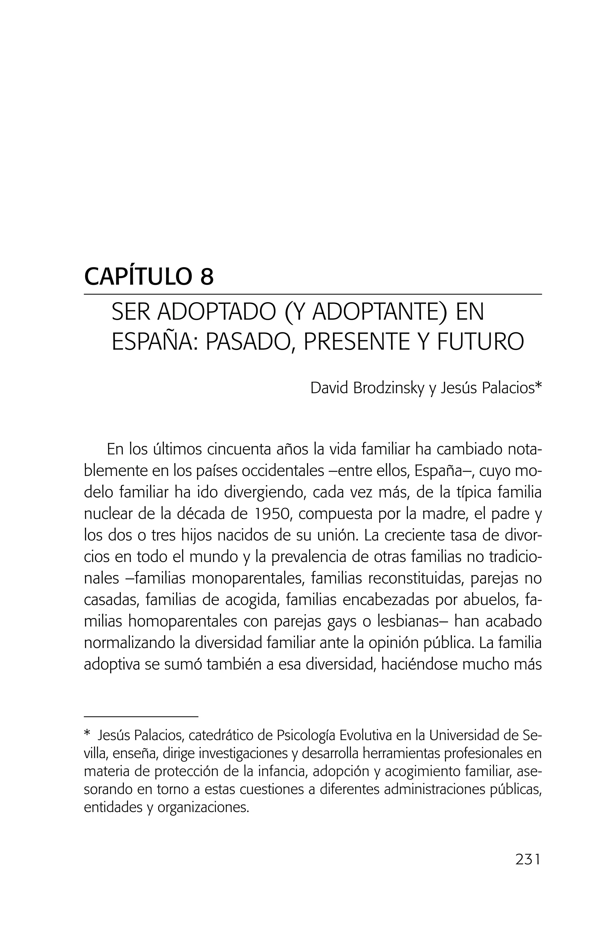 231
CAPÍTULO 8
SER ADOPTADO (Y ADOPTANTE) EN
ESPAÑA: PASADO, PRESENTE Y FUTURO
David Brodzinsky y Jesús Palacios*
En los últimos cincuenta años la vida familiar ha cambiado nota-
blemente en los países occidentales –entre ellos, España–, cuyo mo-
delo familiar ha ido divergiendo, cada vez más, de la típica familia
nuclear de la década de 1950, compuesta por la madre, el padre y
los dos o tres hijos nacidos de su unión. La creciente tasa de divor-
cios en todo el mundo y la prevalencia de otras familias no tradicio-
nales –familias monoparentales, familias reconstituidas, parejas no
casadas, familias de acogida, familias encabezadas por abuelos, fa-
milias homoparentales con parejas gays o lesbianas– han acabado
normalizando la diversidad familiar ante la opinión pública. La familia
adoptiva se sumó también a esa diversidad, haciéndose mucho más
* Jesús Palacios, catedrático de Psicología Evolutiva en la Universidad de Se-
villa, enseña, dirige investigaciones y desarrolla herramientas profesionales en
materia de protección de la infancia, adopción y acogimiento familiar, ase-
sorando en torno a estas cuestiones a diferentes administraciones públicas,
entidades y organizaciones.
02 INTERIOR SOY ADOPTADO:Maquetación 1 13/11/11 20:36 Página 231
 