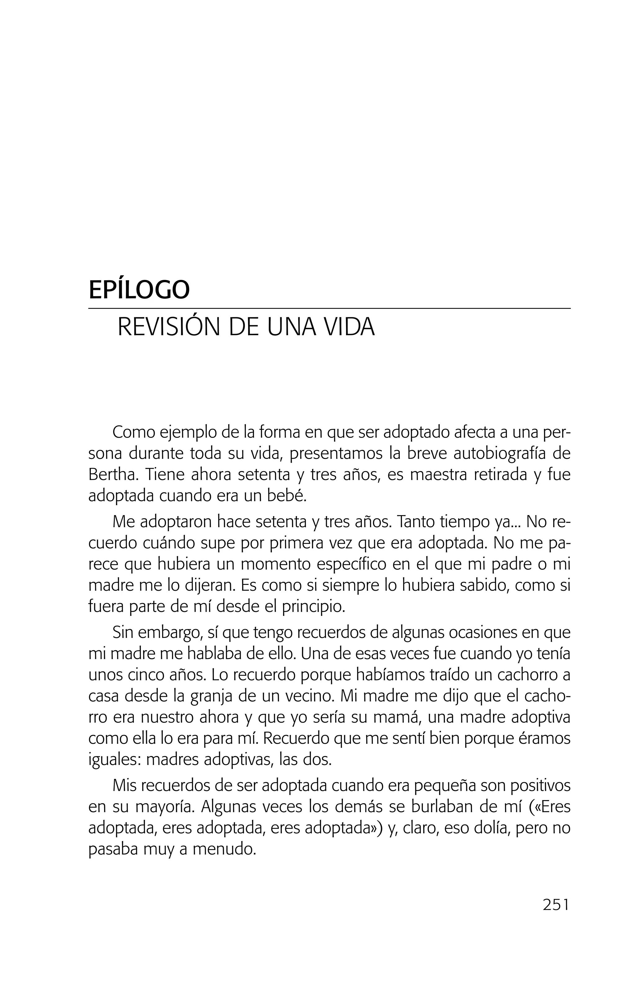 251
Como ejemplo de la forma en que ser adoptado afecta a una per-
sona durante toda su vida, presentamos la breve autobiografía de
Bertha. Tiene ahora setenta y tres años, es maestra retirada y fue
adoptada cuando era un bebé.
Me adoptaron hace setenta y tres años. Tanto tiempo ya... No re-
cuerdo cuándo supe por primera vez que era adoptada. No me pa-
rece que hubiera un momento específico en el que mi padre o mi
madre me lo dijeran. Es como si siempre lo hubiera sabido, como si
fuera parte de mí desde el principio.
Sin embargo, sí que tengo recuerdos de algunas ocasiones en que
mi madre me hablaba de ello. Una de esas veces fue cuando yo tenía
unos cinco años. Lo recuerdo porque habíamos traído un cachorro a
casa desde la granja de un vecino. Mi madre me dijo que el cacho-
rro era nuestro ahora y que yo sería su mamá, una madre adoptiva
como ella lo era para mí. Recuerdo que me sentí bien porque éramos
iguales: madres adoptivas, las dos.
Mis recuerdos de ser adoptada cuando era pequeña son positivos
en su mayoría. Algunas veces los demás se burlaban de mí («Eres
adoptada, eres adoptada, eres adoptada») y, claro, eso dolía, pero no
pasaba muy a menudo.
EPÍLOGO
REVISIÓN DE UNA VIDA
02 INTERIOR SOY ADOPTADO:Maquetación 1 13/11/11 20:36 Página 251
 