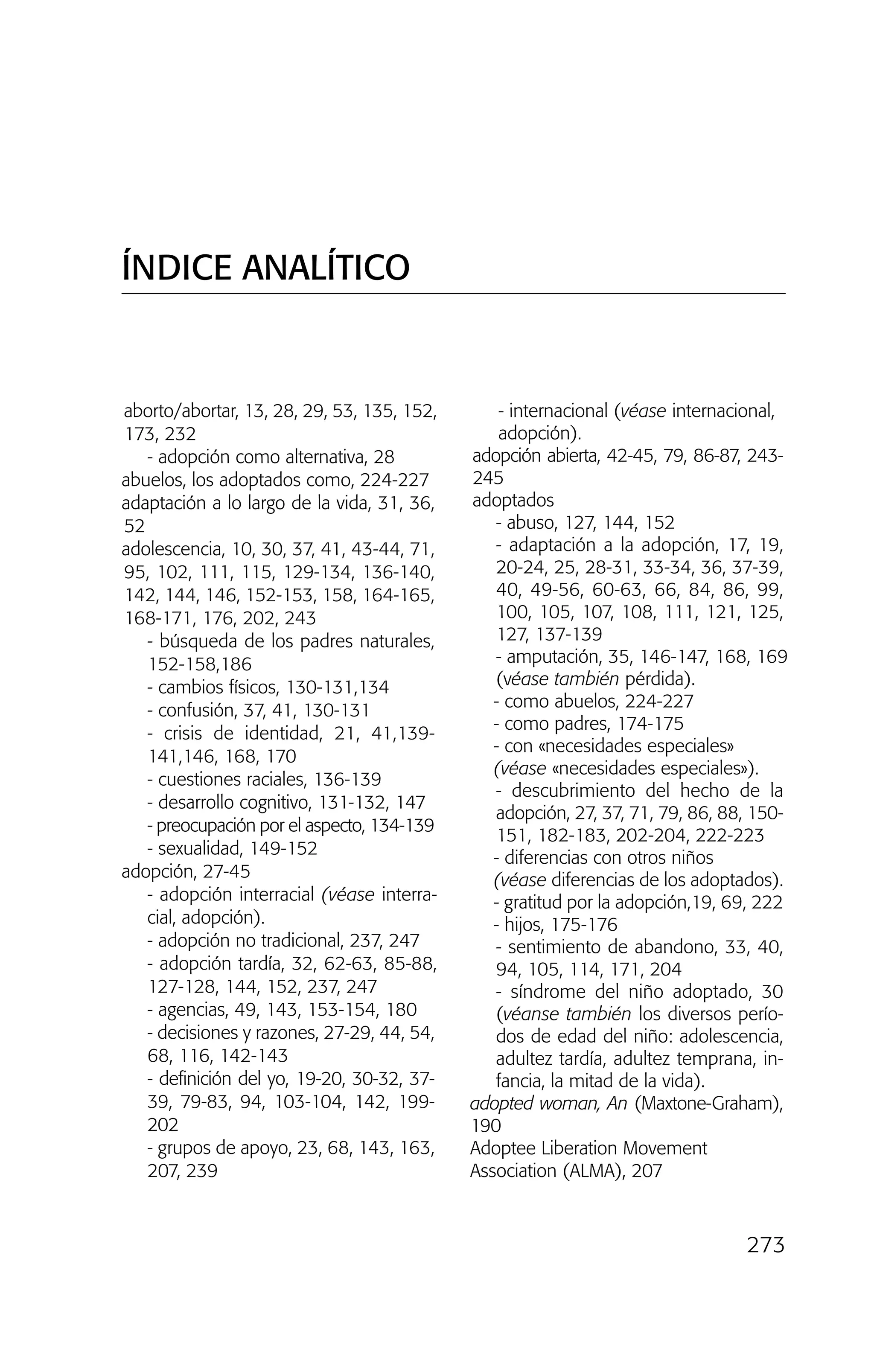 273
aborto/abortar, 13, 28, 29, 53, 135, 152,
173, 232
- adopción como alternativa, 28
abuelos, los adoptados como, 224-227
adaptación a lo largo de la vida, 31, 36,
52
adolescencia, 10, 30, 37, 41, 43-44, 71,
95, 102, 111, 115, 129-134, 136-140,
142, 144, 146, 152-153, 158, 164-165,
168-171, 176, 202, 243
- búsqueda de los padres naturales,
152-158,186
- cambios físicos, 130-131,134
- confusión, 37, 41, 130-131
- crisis de identidad, 21, 41,139-
141,146, 168, 170
- cuestiones raciales, 136-139
- desarrollo cognitivo, 131-132, 147
- preocupación por el aspecto, 134-139
- sexualidad, 149-152
adopción, 27-45
- adopción interracial (véase interra-
cial, adopción).
- adopción no tradicional, 237, 247
- adopción tardía, 32, 62-63, 85-88,
127-128, 144, 152, 237, 247
- agencias, 49, 143, 153-154, 180
- decisiones y razones, 27-29, 44, 54,
68, 116, 142-143
- definición del yo, 19-20, 30-32, 37-
39, 79-83, 94, 103-104, 142, 199-
202
- grupos de apoyo, 23, 68, 143, 163,
207, 239
- internacional (véase internacional,
adopción).
adopción abierta, 42-45, 79, 86-87, 243-
245
adoptados
- abuso, 127, 144, 152
- adaptación a la adopción, 17, 19,
20-24, 25, 28-31, 33-34, 36, 37-39,
40, 49-56, 60-63, 66, 84, 86, 99,
100, 105, 107, 108, 111, 121, 125,
127, 137-139
- amputación, 35, 146-147, 168, 169
(véase también pérdida).
- como abuelos, 224-227
- como padres, 174-175
- con «necesidades especiales»
(véase «necesidades especiales»).
- descubrimiento del hecho de la
adopción, 27, 37, 71, 79, 86, 88, 150-
151, 182-183, 202-204, 222-223
- diferencias con otros niños
(véase diferencias de los adoptados).
- gratitud por la adopción,19, 69, 222
- hijos, 175-176
- sentimiento de abandono, 33, 40,
94, 105, 114, 171, 204
- síndrome del niño adoptado, 30
(véanse también los diversos perío-
dos de edad del niño: adolescencia,
adultez tardía, adultez temprana, in-
fancia, la mitad de la vida).
adopted woman, An (Maxtone-Graham),
190
Adoptee Liberation Movement
Association (ALMA), 207
ÍNDICE ANALÍTICO
03 INTERIOR SOY ADOPTADO:Maquetación 1 13/11/11 21:19 Página 273
 