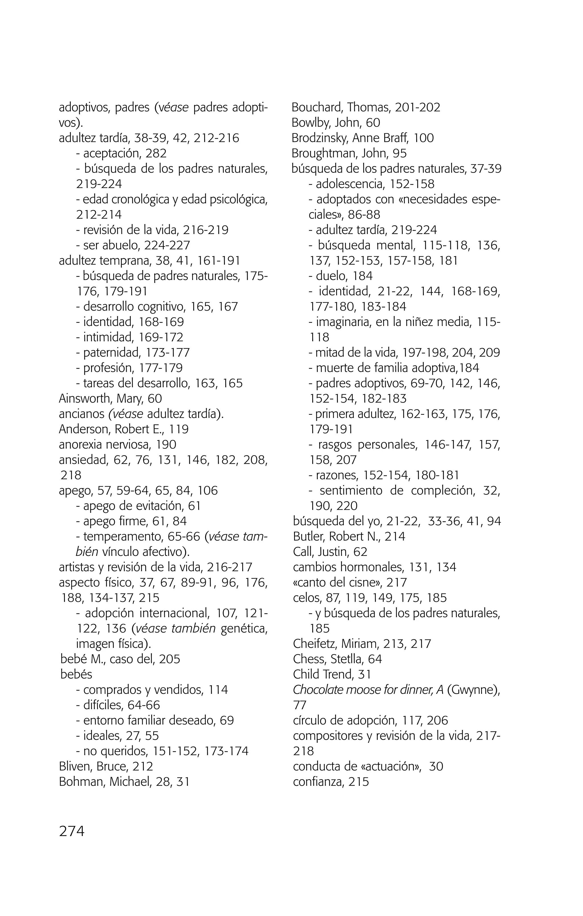adoptivos, padres (véase padres adopti-
vos).
adultez tardía, 38-39, 42, 212-216
- aceptación, 282
- búsqueda de los padres naturales,
219-224
- edad cronológica y edad psicológica,
212-214
- revisión de la vida, 216-219
- ser abuelo, 224-227
adultez temprana, 38, 41, 161-191
- búsqueda de padres naturales, 175-
176, 179-191
- desarrollo cognitivo, 165, 167
- identidad, 168-169
- intimidad, 169-172
- paternidad, 173-177
- profesión, 177-179
- tareas del desarrollo, 163, 165
Ainsworth, Mary, 60
ancianos (véase adultez tardía).
Anderson, Robert E., 119
anorexia nerviosa, 190
ansiedad, 62, 76, 131, 146, 182, 208,
218
apego, 57, 59-64, 65, 84, 106
- apego de evitación, 61
- apego firme, 61, 84
- temperamento, 65-66 (véase tam-
bién vínculo afectivo).
artistas y revisión de la vida, 216-217
aspecto físico, 37, 67, 89-91, 96, 176,
188, 134-137, 215
- adopción internacional, 107, 121-
122, 136 (véase también genética,
imagen física).
bebé M., caso del, 205
bebés
- comprados y vendidos, 114
- difíciles, 64-66
- entorno familiar deseado, 69
- ideales, 27, 55
- no queridos, 151-152, 173-174
Bliven, Bruce, 212
Bohman, Michael, 28, 31
Bouchard, Thomas, 201-202
Bowlby, John, 60
Brodzinsky, Anne Braff, 100
Broughtman, John, 95
búsqueda de los padres naturales, 37-39
- adolescencia, 152-158
- adoptados con «necesidades espe-
ciales», 86-88
- adultez tardía, 219-224
- búsqueda mental, 115-118, 136,
137, 152-153, 157-158, 181
- duelo, 184
- identidad, 21-22, 144, 168-169,
177-180, 183-184
- imaginaria, en la niñez media, 115-
118
- mitad de la vida, 197-198, 204, 209
- muerte de familia adoptiva,184
- padres adoptivos, 69-70, 142, 146,
152-154, 182-183
- primera adultez, 162-163, 175, 176,
179-191
- rasgos personales, 146-147, 157,
158, 207
- razones, 152-154, 180-181
- sentimiento de compleción, 32,
190, 220
búsqueda del yo, 21-22, 33-36, 41, 94
Butler, Robert N., 214
Call, Justin, 62
cambios hormonales, 131, 134
«canto del cisne», 217
celos, 87, 119, 149, 175, 185
- y búsqueda de los padres naturales,
185
Cheifetz, Miriam, 213, 217
Chess, Stetlla, 64
Child Trend, 31
Chocolate moose for dinner, A (Gwynne),
77
círculo de adopción, 117, 206
compositores y revisión de la vida, 217-
218
conducta de «actuación», 30
confianza, 215
274
03 INTERIOR SOY ADOPTADO:Maquetación 1 13/11/11 21:19 Página 274
 