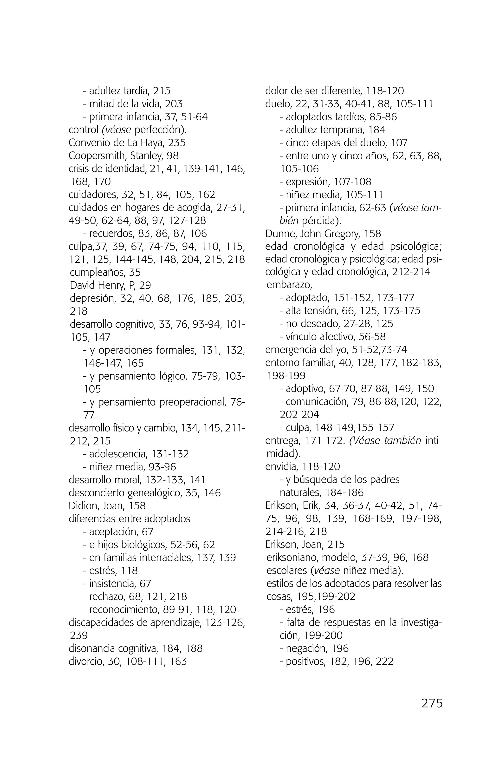 - adultez tardía, 215
- mitad de la vida, 203
- primera infancia, 37, 51-64
control (véase perfección).
Convenio de La Haya, 235
Coopersmith, Stanley, 98
crisis de identidad, 21, 41, 139-141, 146,
168, 170
cuidadores, 32, 51, 84, 105, 162
cuidados en hogares de acogida, 27-31,
49-50, 62-64, 88, 97, 127-128
- recuerdos, 83, 86, 87, 106
culpa,37, 39, 67, 74-75, 94, 110, 115,
121, 125, 144-145, 148, 204, 215, 218
cumpleaños, 35
David Henry, P, 29
depresión, 32, 40, 68, 176, 185, 203,
218
desarrollo cognitivo, 33, 76, 93-94, 101-
105, 147
- y operaciones formales, 131, 132,
146-147, 165
- y pensamiento lógico, 75-79, 103-
105
- y pensamiento preoperacional, 76-
77
desarrollo físico y cambio, 134, 145, 211-
212, 215
- adolescencia, 131-132
- niñez media, 93-96
desarrollo moral, 132-133, 141
desconcierto genealógico, 35, 146
Didion, Joan, 158
diferencias entre adoptados
- aceptación, 67
- e hijos biológicos, 52-56, 62
- en familias interraciales, 137, 139
- estrés, 118
- insistencia, 67
- rechazo, 68, 121, 218
- reconocimiento, 89-91, 118, 120
discapacidades de aprendizaje, 123-126,
239
disonancia cognitiva, 184, 188
divorcio, 30, 108-111, 163
dolor de ser diferente, 118-120
duelo, 22, 31-33, 40-41, 88, 105-111
- adoptados tardíos, 85-86
- adultez temprana, 184
- cinco etapas del duelo, 107
- entre uno y cinco años, 62, 63, 88,
105-106
- expresión, 107-108
- niñez media, 105-111
- primera infancia, 62-63 (véase tam-
bién pérdida).
Dunne, John Gregory, 158
edad cronológica y edad psicológica;
edad cronológica y psicológica; edad psi-
cológica y edad cronológica, 212-214
embarazo,
- adoptado, 151-152, 173-177
- alta tensión, 66, 125, 173-175
- no deseado, 27-28, 125
- vínculo afectivo, 56-58
emergencia del yo, 51-52,73-74
entorno familiar, 40, 128, 177, 182-183,
198-199
- adoptivo, 67-70, 87-88, 149, 150
- comunicación, 79, 86-88,120, 122,
202-204
- culpa, 148-149,155-157
entrega, 171-172. (Véase también inti-
midad).
envidia, 118-120
- y búsqueda de los padres
naturales, 184-186
Erikson, Erik, 34, 36-37, 40-42, 51, 74-
75, 96, 98, 139, 168-169, 197-198,
214-216, 218
Erikson, Joan, 215
eriksoniano, modelo, 37-39, 96, 168
escolares (véase niñez media).
estilos de los adoptados para resolver las
cosas, 195,199-202
- estrés, 196
- falta de respuestas en la investiga-
ción, 199-200
- negación, 196
- positivos, 182, 196, 222
275
03 INTERIOR SOY ADOPTADO:Maquetación 1 13/11/11 21:19 Página 275
 