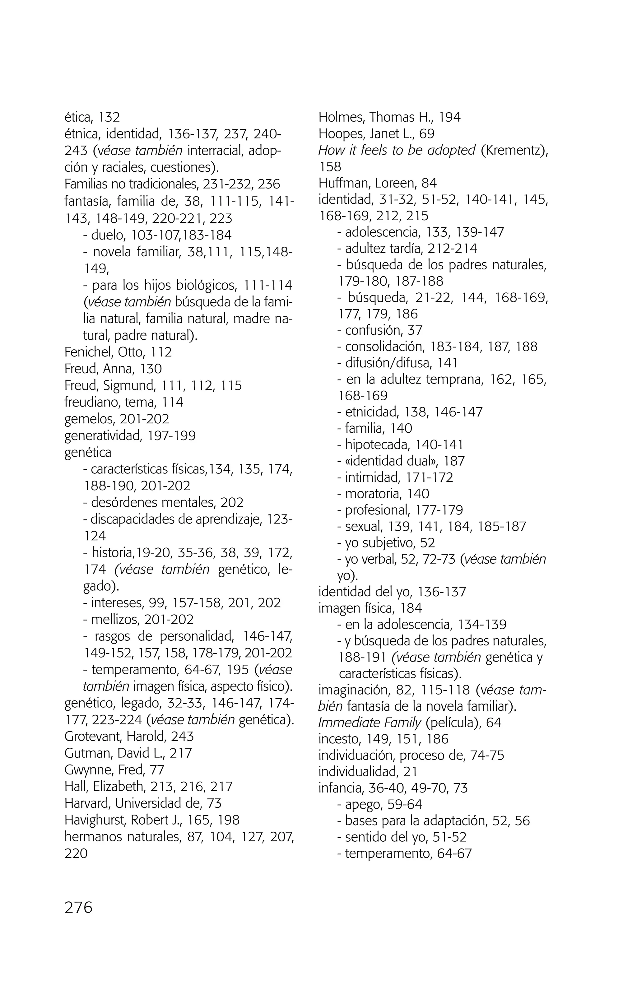ética, 132
étnica, identidad, 136-137, 237, 240-
243 (véase también interracial, adop-
ción y raciales, cuestiones).
Familias no tradicionales, 231-232, 236
fantasía, familia de, 38, 111-115, 141-
143, 148-149, 220-221, 223
- duelo, 103-107,183-184
- novela familiar, 38,111, 115,148-
149,
- para los hijos biológicos, 111-114
(véase también búsqueda de la fami-
lia natural, familia natural, madre na-
tural, padre natural).
Fenichel, Otto, 112
Freud, Anna, 130
Freud, Sigmund, 111, 112, 115
freudiano, tema, 114
gemelos, 201-202
generatividad, 197-199
genética
- características físicas,134, 135, 174,
188-190, 201-202
- desórdenes mentales, 202
- discapacidades de aprendizaje, 123-
124
- historia,19-20, 35-36, 38, 39, 172,
174 (véase también genético, le-
gado).
- intereses, 99, 157-158, 201, 202
- mellizos, 201-202
- rasgos de personalidad, 146-147,
149-152, 157, 158, 178-179, 201-202
- temperamento, 64-67, 195 (véase
también imagen física, aspecto físico).
genético, legado, 32-33, 146-147, 174-
177, 223-224 (véase también genética).
Grotevant, Harold, 243
Gutman, David L., 217
Gwynne, Fred, 77
Hall, Elizabeth, 213, 216, 217
Harvard, Universidad de, 73
Havighurst, Robert J., 165, 198
hermanos naturales, 87, 104, 127, 207,
220
Holmes, Thomas H., 194
Hoopes, Janet L., 69
How it feels to be adopted (Krementz),
158
Huffman, Loreen, 84
identidad, 31-32, 51-52, 140-141, 145,
168-169, 212, 215
- adolescencia, 133, 139-147
- adultez tardía, 212-214
- búsqueda de los padres naturales,
179-180, 187-188
- búsqueda, 21-22, 144, 168-169,
177, 179, 186
- confusión, 37
- consolidación, 183-184, 187, 188
- difusión/difusa, 141
- en la adultez temprana, 162, 165,
168-169
- etnicidad, 138, 146-147
- familia, 140
- hipotecada, 140-141
- «identidad dual», 187
- intimidad, 171-172
- moratoria, 140
- profesional, 177-179
- sexual, 139, 141, 184, 185-187
- yo subjetivo, 52
- yo verbal, 52, 72-73 (véase también
yo).
identidad del yo, 136-137
imagen física, 184
- en la adolescencia, 134-139
- y búsqueda de los padres naturales,
188-191 (véase también genética y
características físicas).
imaginación, 82, 115-118 (véase tam-
bién fantasía de la novela familiar).
Immediate Family (película), 64
incesto, 149, 151, 186
individuación, proceso de, 74-75
individualidad, 21
infancia, 36-40, 49-70, 73
- apego, 59-64
- bases para la adaptación, 52, 56
- sentido del yo, 51-52
- temperamento, 64-67
276
03 INTERIOR SOY ADOPTADO:Maquetación 1 13/11/11 21:19 Página 276
 