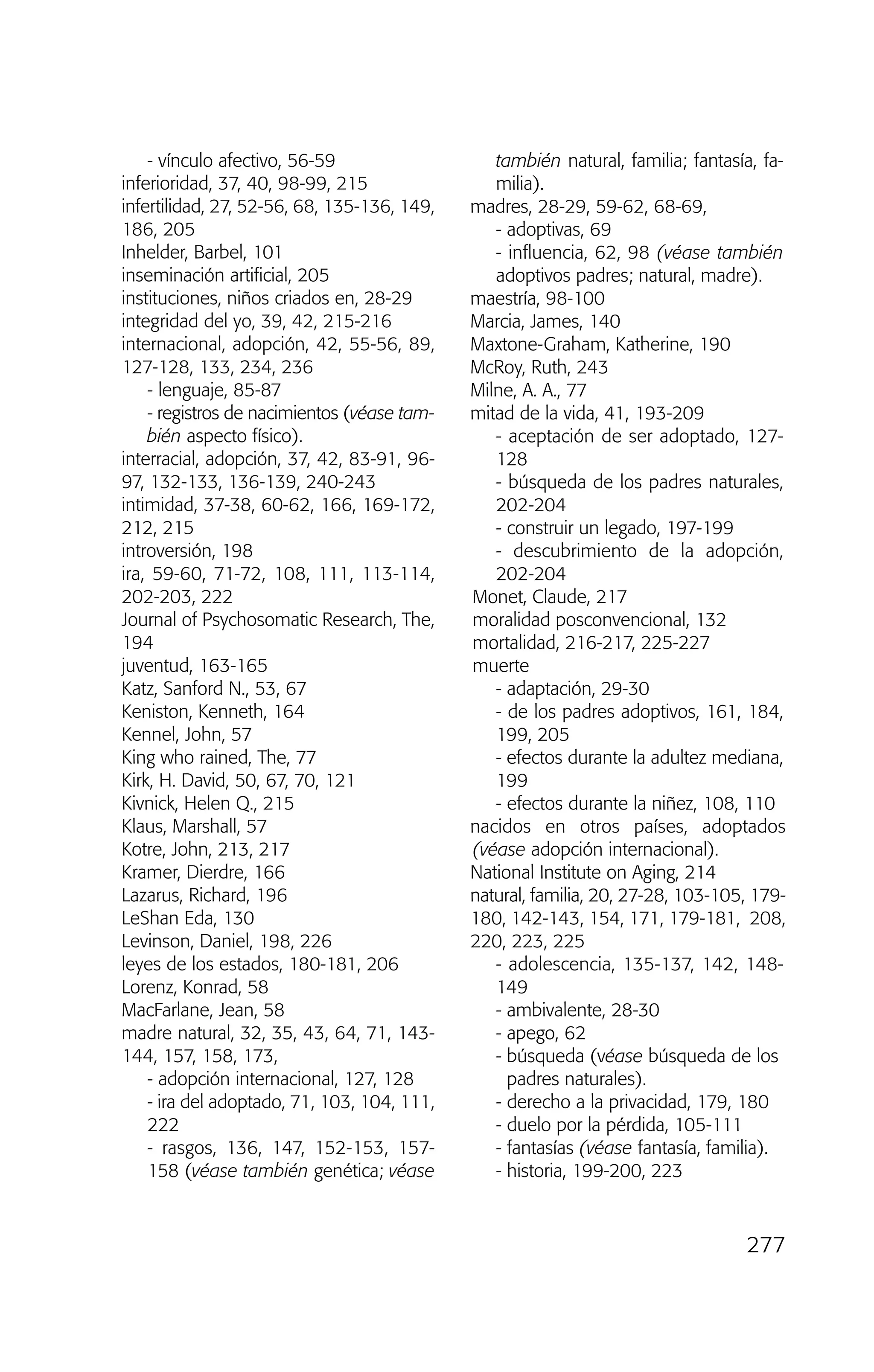 - vínculo afectivo, 56-59
inferioridad, 37, 40, 98-99, 215
infertilidad, 27, 52-56, 68, 135-136, 149,
186, 205
Inhelder, Barbel, 101
inseminación artificial, 205
instituciones, niños criados en, 28-29
integridad del yo, 39, 42, 215-216
internacional, adopción, 42, 55-56, 89,
127-128, 133, 234, 236
- lenguaje, 85-87
- registros de nacimientos (véase tam-
bién aspecto físico).
interracial, adopción, 37, 42, 83-91, 96-
97, 132-133, 136-139, 240-243
intimidad, 37-38, 60-62, 166, 169-172,
212, 215
introversión, 198
ira, 59-60, 71-72, 108, 111, 113-114,
202-203, 222
Journal of Psychosomatic Research, The,
194
juventud, 163-165
Katz, Sanford N., 53, 67
Keniston, Kenneth, 164
Kennel, John, 57
King who rained, The, 77
Kirk, H. David, 50, 67, 70, 121
Kivnick, Helen Q., 215
Klaus, Marshall, 57
Kotre, John, 213, 217
Kramer, Dierdre, 166
Lazarus, Richard, 196
LeShan Eda, 130
Levinson, Daniel, 198, 226
leyes de los estados, 180-181, 206
Lorenz, Konrad, 58
MacFarlane, Jean, 58
madre natural, 32, 35, 43, 64, 71, 143-
144, 157, 158, 173,
- adopción internacional, 127, 128
- ira del adoptado, 71, 103, 104, 111,
222
- rasgos, 136, 147, 152-153, 157-
158 (véase también genética; véase
también natural, familia; fantasía, fa-
milia).
madres, 28-29, 59-62, 68-69,
- adoptivas, 69
- influencia, 62, 98 (véase también
adoptivos padres; natural, madre).
maestría, 98-100
Marcia, James, 140
Maxtone-Graham, Katherine, 190
McRoy, Ruth, 243
Milne, A. A., 77
mitad de la vida, 41, 193-209
- aceptación de ser adoptado, 127-
128
- búsqueda de los padres naturales,
202-204
- construir un legado, 197-199
- descubrimiento de la adopción,
202-204
Monet, Claude, 217
moralidad posconvencional, 132
mortalidad, 216-217, 225-227
muerte
- adaptación, 29-30
- de los padres adoptivos, 161, 184,
199, 205
- efectos durante la adultez mediana,
199
- efectos durante la niñez, 108, 110
nacidos en otros países, adoptados
(véase adopción internacional).
National Institute on Aging, 214
natural, familia, 20, 27-28, 103-105, 179-
180, 142-143, 154, 171, 179-181, 208,
220, 223, 225
- adolescencia, 135-137, 142, 148-
149
- ambivalente, 28-30
- apego, 62
- búsqueda (véase búsqueda de los
padres naturales).
- derecho a la privacidad, 179, 180
- duelo por la pérdida, 105-111
- fantasías (véase fantasía, familia).
- historia, 199-200, 223
277
03 INTERIOR SOY ADOPTADO:Maquetación 1 13/11/11 21:19 Página 277
 