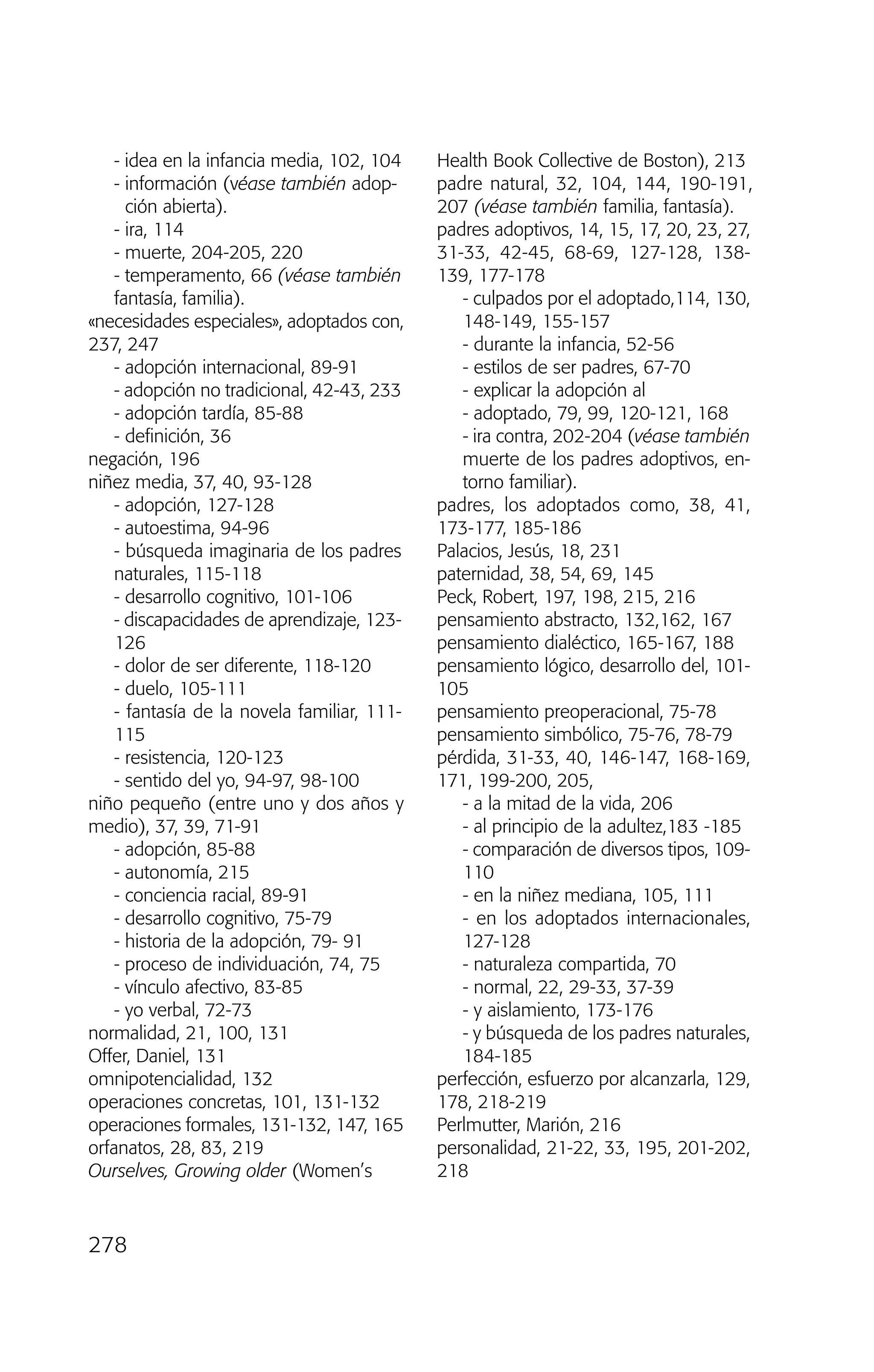 - idea en la infancia media, 102, 104
- información (véase también adop-
ción abierta).
- ira, 114
- muerte, 204-205, 220
- temperamento, 66 (véase también
fantasía, familia).
«necesidades especiales», adoptados con,
237, 247
- adopción internacional, 89-91
- adopción no tradicional, 42-43, 233
- adopción tardía, 85-88
- definición, 36
negación, 196
niñez media, 37, 40, 93-128
- adopción, 127-128
- autoestima, 94-96
- búsqueda imaginaria de los padres
naturales, 115-118
- desarrollo cognitivo, 101-106
- discapacidades de aprendizaje, 123-
126
- dolor de ser diferente, 118-120
- duelo, 105-111
- fantasía de la novela familiar, 111-
115
- resistencia, 120-123
- sentido del yo, 94-97, 98-100
niño pequeño (entre uno y dos años y
medio), 37, 39, 71-91
- adopción, 85-88
- autonomía, 215
- conciencia racial, 89-91
- desarrollo cognitivo, 75-79
- historia de la adopción, 79- 91
- proceso de individuación, 74, 75
- vínculo afectivo, 83-85
- yo verbal, 72-73
normalidad, 21, 100, 131
Offer, Daniel, 131
omnipotencialidad, 132
operaciones concretas, 101, 131-132
operaciones formales, 131-132, 147, 165
orfanatos, 28, 83, 219
Ourselves, Growing older (Women’s
Health Book Collective de Boston), 213
padre natural, 32, 104, 144, 190-191,
207 (véase también familia, fantasía).
padres adoptivos, 14, 15, 17, 20, 23, 27,
31-33, 42-45, 68-69, 127-128, 138-
139, 177-178
- culpados por el adoptado,114, 130,
148-149, 155-157
- durante la infancia, 52-56
- estilos de ser padres, 67-70
- explicar la adopción al
- adoptado, 79, 99, 120-121, 168
- ira contra, 202-204 (véase también
muerte de los padres adoptivos, en-
torno familiar).
padres, los adoptados como, 38, 41,
173-177, 185-186
Palacios, Jesús, 18, 231
paternidad, 38, 54, 69, 145
Peck, Robert, 197, 198, 215, 216
pensamiento abstracto, 132,162, 167
pensamiento dialéctico, 165-167, 188
pensamiento lógico, desarrollo del, 101-
105
pensamiento preoperacional, 75-78
pensamiento simbólico, 75-76, 78-79
pérdida, 31-33, 40, 146-147, 168-169,
171, 199-200, 205,
- a la mitad de la vida, 206
- al principio de la adultez,183 -185
- comparación de diversos tipos, 109-
110
- en la niñez mediana, 105, 111
- en los adoptados internacionales,
127-128
- naturaleza compartida, 70
- normal, 22, 29-33, 37-39
- y aislamiento, 173-176
- y búsqueda de los padres naturales,
184-185
perfección, esfuerzo por alcanzarla, 129,
178, 218-219
Perlmutter, Marión, 216
personalidad, 21-22, 33, 195, 201-202,
218
278
03 INTERIOR SOY ADOPTADO:Maquetación 1 13/11/11 21:19 Página 278
 