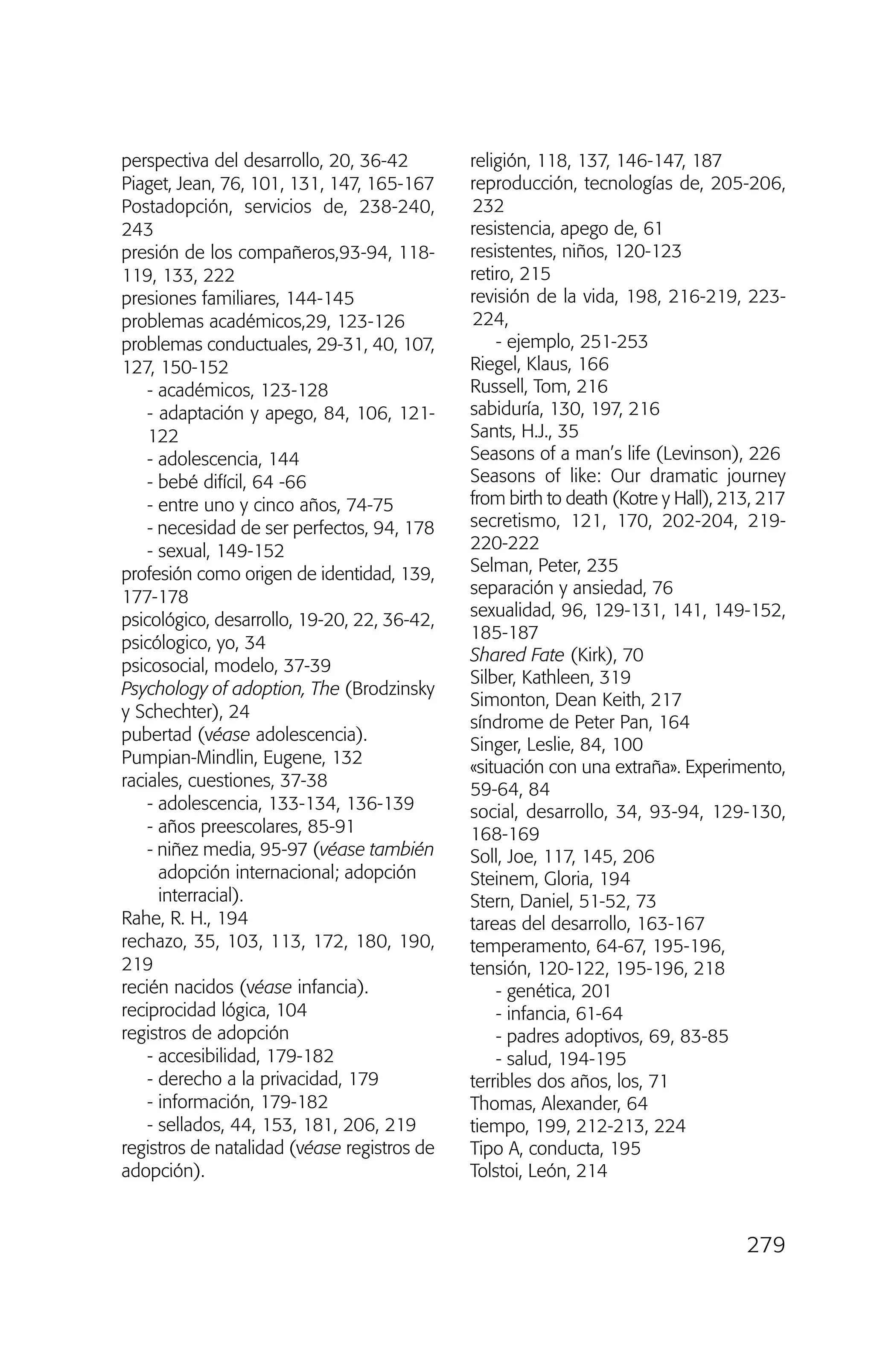 perspectiva del desarrollo, 20, 36-42
Piaget, Jean, 76, 101, 131, 147, 165-167
Postadopción, servicios de, 238-240,
243
presión de los compañeros,93-94, 118-
119, 133, 222
presiones familiares, 144-145
problemas académicos,29, 123-126
problemas conductuales, 29-31, 40, 107,
127, 150-152
- académicos, 123-128
- adaptación y apego, 84, 106, 121-
122
- adolescencia, 144
- bebé difícil, 64 -66
- entre uno y cinco años, 74-75
- necesidad de ser perfectos, 94, 178
- sexual, 149-152
profesión como origen de identidad, 139,
177-178
psicológico, desarrollo, 19-20, 22, 36-42,
psicólogico, yo, 34
psicosocial, modelo, 37-39
Psychology of adoption, The (Brodzinsky
y Schechter), 24
pubertad (véase adolescencia).
Pumpian-Mindlin, Eugene, 132
raciales, cuestiones, 37-38
- adolescencia, 133-134, 136-139
- años preescolares, 85-91
- niñez media, 95-97 (véase también
adopción internacional; adopción
interracial).
Rahe, R. H., 194
rechazo, 35, 103, 113, 172, 180, 190,
219
recién nacidos (véase infancia).
reciprocidad lógica, 104
registros de adopción
- accesibilidad, 179-182
- derecho a la privacidad, 179
- información, 179-182
- sellados, 44, 153, 181, 206, 219
registros de natalidad (véase registros de
adopción).
religión, 118, 137, 146-147, 187
reproducción, tecnologías de, 205-206,
232
resistencia, apego de, 61
resistentes, niños, 120-123
retiro, 215
revisión de la vida, 198, 216-219, 223-
224,
- ejemplo, 251-253
Riegel, Klaus, 166
Russell, Tom, 216
sabiduría, 130, 197, 216
Sants, H.J., 35
Seasons of a man’s life (Levinson), 226
Seasons of like: Our dramatic journey
from birth to death (Kotre y Hall), 213, 217
secretismo, 121, 170, 202-204, 219-
220-222
Selman, Peter, 235
separación y ansiedad, 76
sexualidad, 96, 129-131, 141, 149-152,
185-187
Shared Fate (Kirk), 70
Silber, Kathleen, 319
Simonton, Dean Keith, 217
síndrome de Peter Pan, 164
Singer, Leslie, 84, 100
«situación con una extraña». Experimento,
59-64, 84
social, desarrollo, 34, 93-94, 129-130,
168-169
Soll, Joe, 117, 145, 206
Steinem, Gloria, 194
Stern, Daniel, 51-52, 73
tareas del desarrollo, 163-167
temperamento, 64-67, 195-196,
tensión, 120-122, 195-196, 218
- genética, 201
- infancia, 61-64
- padres adoptivos, 69, 83-85
- salud, 194-195
terribles dos años, los, 71
Thomas, Alexander, 64
tiempo, 199, 212-213, 224
Tipo A, conducta, 195
Tolstoi, León, 214
279
03 INTERIOR SOY ADOPTADO:Maquetación 1 13/11/11 21:19 Página 279
 