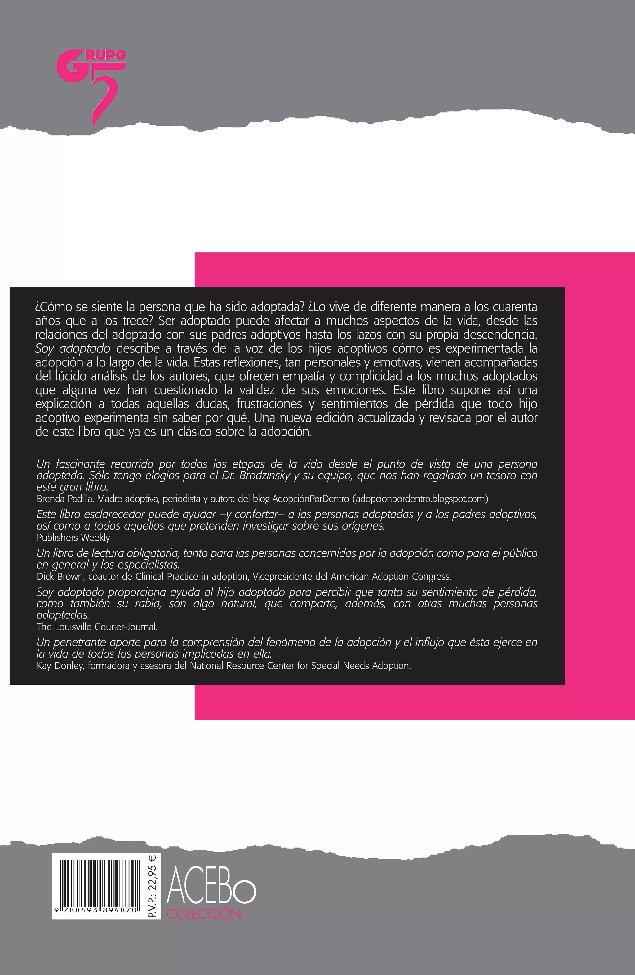 SOYADOPTADO
¿Cómo se siente la persona que ha sido adoptada? ¿Lo vive de diferente manera a los cuarenta
años que a los trece? Ser adoptado puede afectar a muchos aspectos de la vida, desde las
relaciones del adoptado con sus padres adoptivos hasta los lazos con su propia descendencia.
Soy adoptado describe a través de la voz de los hijos adoptivos cómo es experimentada la
adopción a lo largo de la vida. Estas reflexiones, tan personales y emotivas, vienen acompañadas
del lúcido análisis de los autores, que ofrecen empatía y complicidad a los muchos adoptados
que alguna vez han cuestionado la validez de sus emociones. Este libro supone así una
explicación a todas aquellas dudas, frustraciones y sentimientos de pérdida que todo hijo
adoptivo experimenta sin saber por qué. Una nueva edición actualizada y revisada por el autor
de este libro que ya es un clásico sobre la adopción.
Un fascinante recorrido por todas las etapas de la vida desde el punto de vista de una persona
adoptada. Sólo tengo elogios para el Dr. Brodzinsky y su equipo, que nos han regalado un tesoro con
este gran libro.
Brenda Padilla. Madre adoptiva, periodista y autora del blog AdopciónPorDentro (adopcionpordentro.blogspot.com)
Este libro esclarecedor puede ayudar –y confortar– a las personas adoptadas y a los padres adoptivos,
así como a todos aquellos que pretenden investigar sobre sus orígenes.
Publishers Weekly
Un libro de lectura obligatoria, tanto para las personas concernidas por la adopción como para el público
en general y los especialistas.
Dick Brown, coautor de Clinical Practice in adoption, Vicepresidente del American Adoption Congress.
Soy adoptado proporciona ayuda al hijo adoptado para percibir que tanto su sentimiento de pérdida,
como también su rabia, son algo natural, que comparte, además, con otras muchas personas
adoptadas.
The Louisville Courier-Journal.
Un penetrante aporte para la comprensión del fenómeno de la adopción y el influjo que ésta ejerce en
la vida de todas las personas implicadas en ella.
Kay Donley, formadora y asesora del National Resource Center for Special Needs Adoption.
DAVIDM.BRODZINSKY,
MARSHALLSCHECHTER
yROBINMARANTZHENIG
ACEBoCOLECCIÓN
DAVID M. BRODZINSKY es investigador, Director
de proyectos del Evan B. Donaldson Adop-
tion Institute de Nueva York y profesor
emérito de Psicología Clínica y Psicología
Evolutiva en la Universidad de Rutgers. Du-
rante las últimas tres décadas ha centrado
principalmente su investigación académica y
producción escrita en cuestiones relaciona-
das con la adaptación mutua del niño adop-
tado y la familia adoptiva. Conocido sobre
todo por sus investigaciones sobre cuestio-
nes de psicología evolutiva y familia en
temas de adopción, ha sido asesor de in-
numerables agencias públicas y privadas
de adopción y ha desarrollado talleres so-
bre adopción y acogimiento familiar en
Norteamérica y Europa. Ha publicado nu-
merosos artículos sobre psicología de la
adopción en revistas especializadas. Es,
además, coautor y coeditor de varios libros
sobre adopción.
Junto a MARSHALL SCHECHTER (1921–1999),
fue profesor de Psiquiatría Infantil y Ado-
lescente en la Universidad de Pensilvania.
Robin Maratz Hening es un reconocido es-
critor sobre temas de salud y colaborador
habitual del New York Times y Vogue.
Esta nueva edición actualizada de Soy
adoptado incluye un capítulo final coescrito
por David Brodzinsky y Jesús Palacios, cate-
drático de Psicología Evolutiva de la Univer-
sidad de Sevilla y experto en protección a la
infancia, acogimiento familiar y adopción.
También en Editorial Grupo 5
COLECCIÓN ACEBo – Serie Adopción
• El fracaso en la adopción. Prevención y
reparación. Jolanda Galli y Francesco Viero.
• La adopción: demasiados prejuicios y
escasa conciencia. Marinella Ferranti.
• El milagro de la cigüeña probeta. Reflexio-
nes clínicas: de la reproducción asistida a la
adopción. Jolanda Galli y Alessandra Moro.
• El camino a casa: Los derechos del niño
en la adopción internacional. María Elena
García (coord.).
COLECCIÓN SAÚCo – Historias de vida
• Retrato en blanco y negro. Manual de su-
pervivencia para padres adoptivos solteros,
divagaciones sobre la adopción, los prejui-
cios y la sexualidad. Angelo B. Pereira.
En preparación:
• Mediación familiar en la búsqueda de
orígenes.
• Intervención familiar en el sistema de
protección a la infancia.
P.V.P.:22,95€
editorial@grupo5.net
http://editorial.grupo5.net
DAVID M. BRODZINSKY,
MARSHALL SCHECHTER y ROBIN MARANTZ HENIG
SOY ADOPTADO
LA VIVENCIA DE LA ADOPCIÓN A LO LARGO DE LA VIDA
Nueva edición actualizada
PORTADA SOY ADOPTADO:Maquetación 1 16/11/11 15:28 Página 1
 
