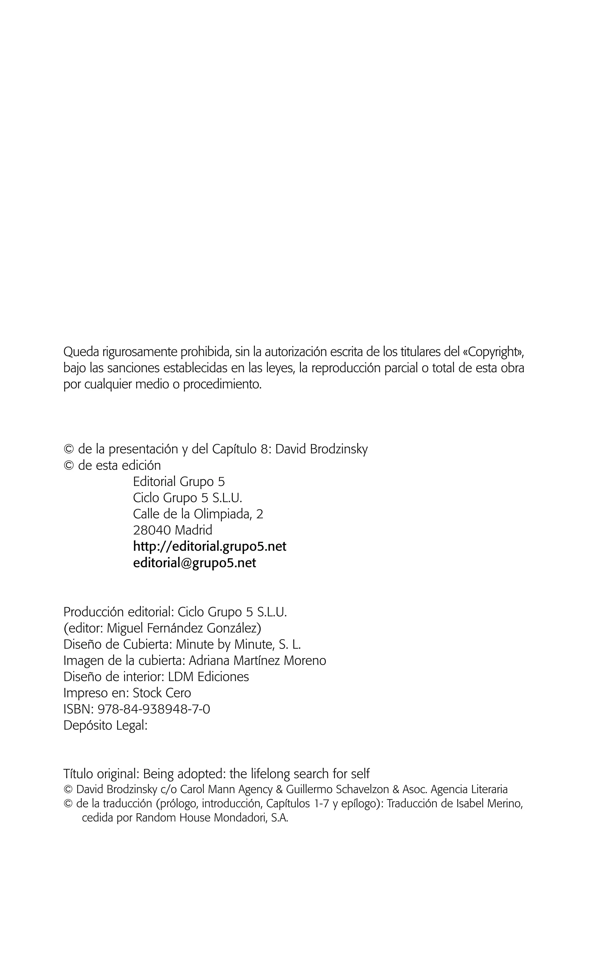 Queda rigurosamente prohibida, sin la autorización escrita de los titulares del «Copyright»,
bajo las sanciones establecidas en las leyes, la reproducción parcial o total de esta obra
por cualquier medio o procedimiento.
© de la presentación y del Capítulo 8: David Brodzinsky
© de esta edición
Editorial Grupo 5
Ciclo Grupo 5 S.L.U.
Calle de la Olimpiada, 2
28040 Madrid
http://editorial.grupo5.net
editorial@grupo5.net
Producción editorial: Ciclo Grupo 5 S.L.U.
(editor: Miguel Fernández González)
Diseño de Cubierta: Minute by Minute, S. L.
Imagen de la cubierta: Adriana Martínez Moreno
Diseño de interior: LDM Ediciones
Impreso en: Stock Cero
ISBN: 978-84-938948-7-0
Depósito Legal:
Título original: Being adopted: the lifelong search for self
© David Brodzinsky c/o Carol Mann Agency & Guillermo Schavelzon & Asoc. Agencia Literaria
© de la traducción (prólogo, introducción, Capítulos 1-7 y epílogo): Traducción de Isabel Merino,
cedida por Random House Mondadori, S.A.
01 NTERIOR SOY ADOPTADO:Maquetación 1 13/11/11 20:29 Página 6
 