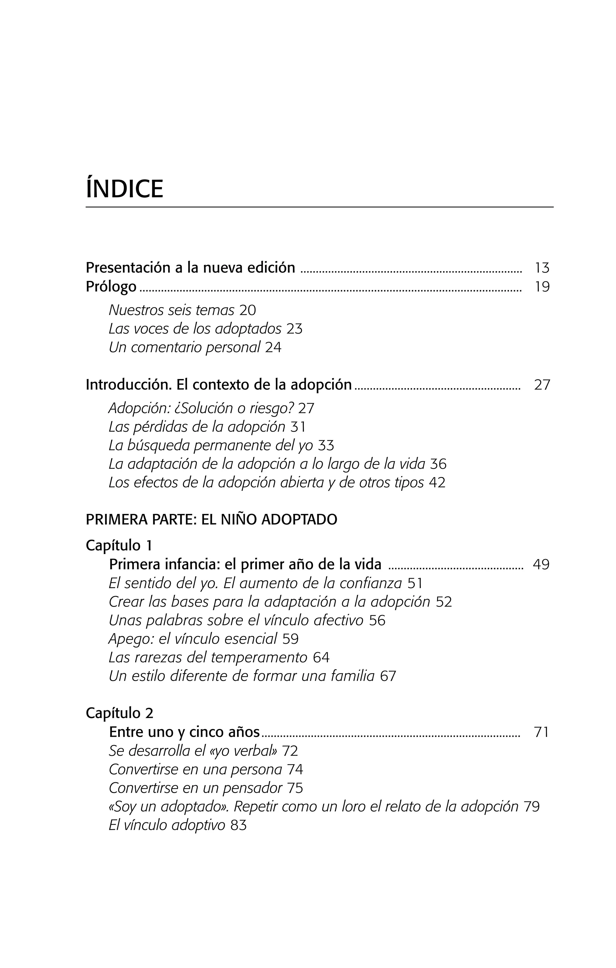 ÍNDICE
Presentación a la nueva edición ........................................................................ 13
Prólogo ............................................................................................................................ 19
Nuestros seis temas 20
Las voces de los adoptados 23
Un comentario personal 24
Introducción. El contexto de la adopción...................................................... 27
Adopción: ¿Solución o riesgo? 27
Las pérdidas de la adopción 31
La búsqueda permanente del yo 33
La adaptación de la adopción a lo largo de la vida 36
Los efectos de la adopción abierta y de otros tipos 42
PRIMERA PARTE: EL NIÑO ADOPTADO
Capítulo 1
Primera infancia: el primer año de la vida ............................................ 49
El sentido del yo. El aumento de la confianza 51
Crear las bases para la adaptación a la adopción 52
Unas palabras sobre el vínculo afectivo 56
Apego: el vínculo esencial 59
Las rarezas del temperamento 64
Un estilo diferente de formar una familia 67
Capítulo 2
Entre uno y cinco años.................................................................................... 71
Se desarrolla el «yo verbal» 72
Convertirse en una persona 74
Convertirse en un pensador 75
«Soy un adoptado». Repetir como un loro el relato de la adopción 79
El vínculo adoptivo 83
01 NTERIOR SOY ADOPTADO:Maquetación 1 14/11/11 11:27 Página 9
 