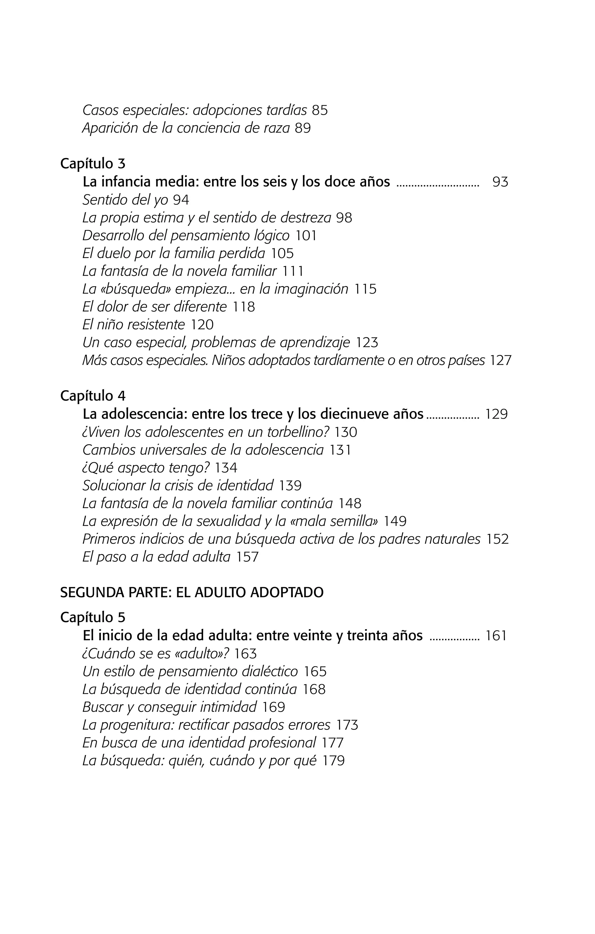 Casos especiales: adopciones tardías 85
Aparición de la conciencia de raza 89
Capítulo 3
La infancia media: entre los seis y los doce años ............................ 93
Sentido del yo 94
La propia estima y el sentido de destreza 98
Desarrollo del pensamiento lógico 101
El duelo por la familia perdida 105
La fantasía de la novela familiar 111
La «búsqueda» empieza... en la imaginación 115
El dolor de ser diferente 118
El niño resistente 120
Un caso especial, problemas de aprendizaje 123
Más casos especiales. Niños adoptados tardíamente o en otros países 127
Capítulo 4
La adolescencia: entre los trece y los diecinueve años .................. 129
¿Viven los adolescentes en un torbellino? 130
Cambios universales de la adolescencia 131
¿Qué aspecto tengo? 134
Solucionar la crisis de identidad 139
La fantasía de la novela familiar continúa 148
La expresión de la sexualidad y la «mala semilla» 149
Primeros indicios de una búsqueda activa de los padres naturales 152
El paso a la edad adulta 157
SEGUNDA PARTE: EL ADULTO ADOPTADO
Capítulo 5
El inicio de la edad adulta: entre veinte y treinta años ................. 161
¿Cuándo se es «adulto»? 163
Un estilo de pensamiento dialéctico 165
La búsqueda de identidad continúa 168
Buscar y conseguir intimidad 169
La progenitura: rectificar pasados errores 173
En busca de una identidad profesional 177
La búsqueda: quién, cuándo y por qué 179
01 NTERIOR SOY ADOPTADO:Maquetación 1 13/11/11 20:29 Página 10
 