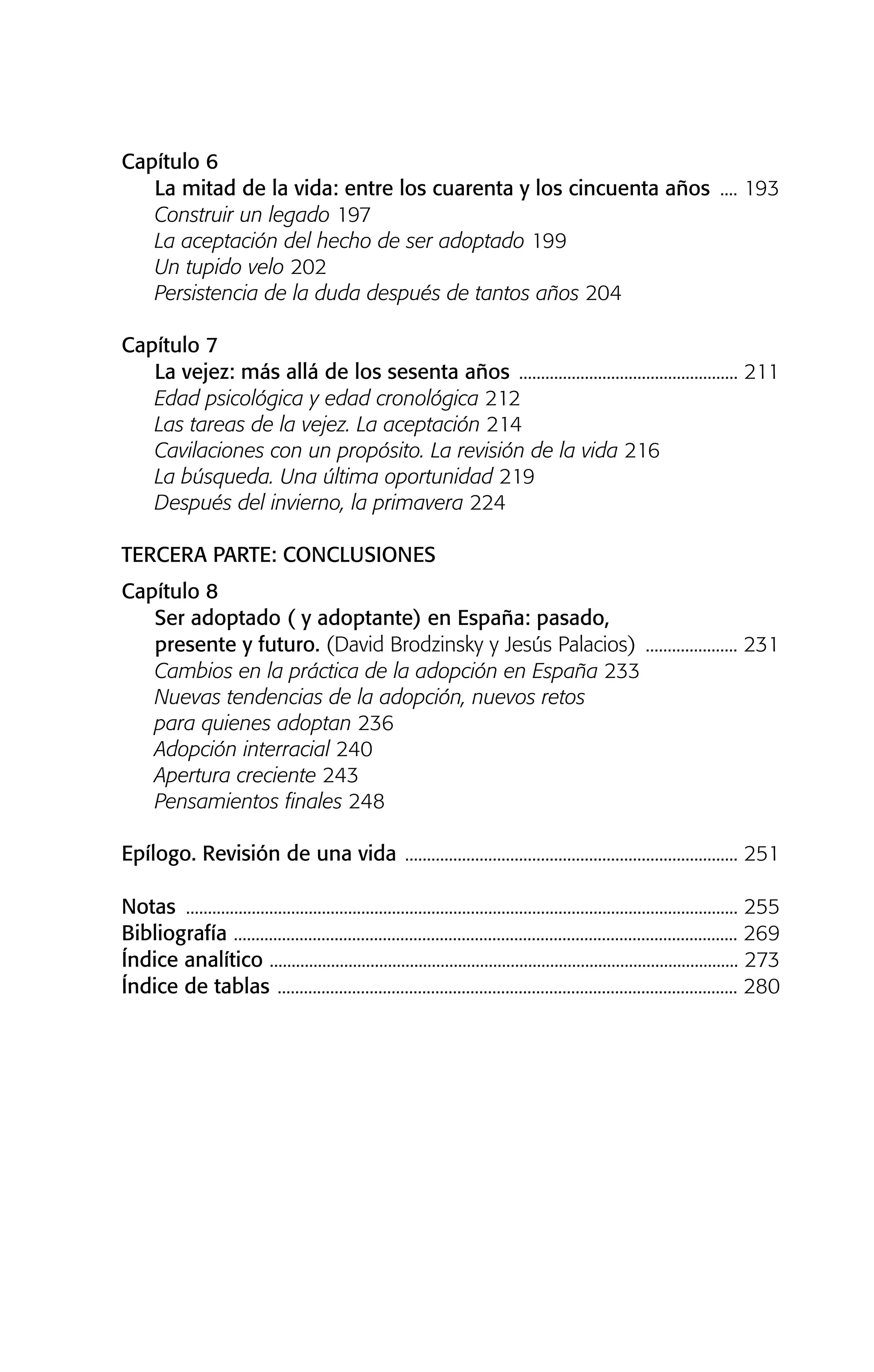 Capítulo 6
La mitad de la vida: entre los cuarenta y los cincuenta años .... 193
Construir un legado 197
La aceptación del hecho de ser adoptado 199
Un tupido velo 202
Persistencia de la duda después de tantos años 204
Capítulo 7
La vejez: más allá de los sesenta años .................................................. 211
Edad psicológica y edad cronológica 212
Las tareas de la vejez. La aceptación 214
Cavilaciones con un propósito. La revisión de la vida 216
La búsqueda. Una última oportunidad 219
Después del invierno, la primavera 224
TERCERA PARTE: CONCLUSIONES
Capítulo 8
Ser adoptado ( y adoptante) en España: pasado,
presente y futuro. (David Brodzinsky y Jesús Palacios) ..................... 231
Cambios en la práctica de la adopción en España 233
Nuevas tendencias de la adopción, nuevos retos
para quienes adoptan 236
Adopción interracial 240
Apertura creciente 243
Pensamientos finales 248
Epílogo. Revisión de una vida ............................................................................ 251
Notas .............................................................................................................................. 255
Bibliografía ................................................................................................................... 269
Índice analítico ........................................................................................................... 273
Índice de tablas ......................................................................................................... 280
01 NTERIOR SOY ADOPTADO:Maquetación 1 14/11/11 11:28 Página 11
 