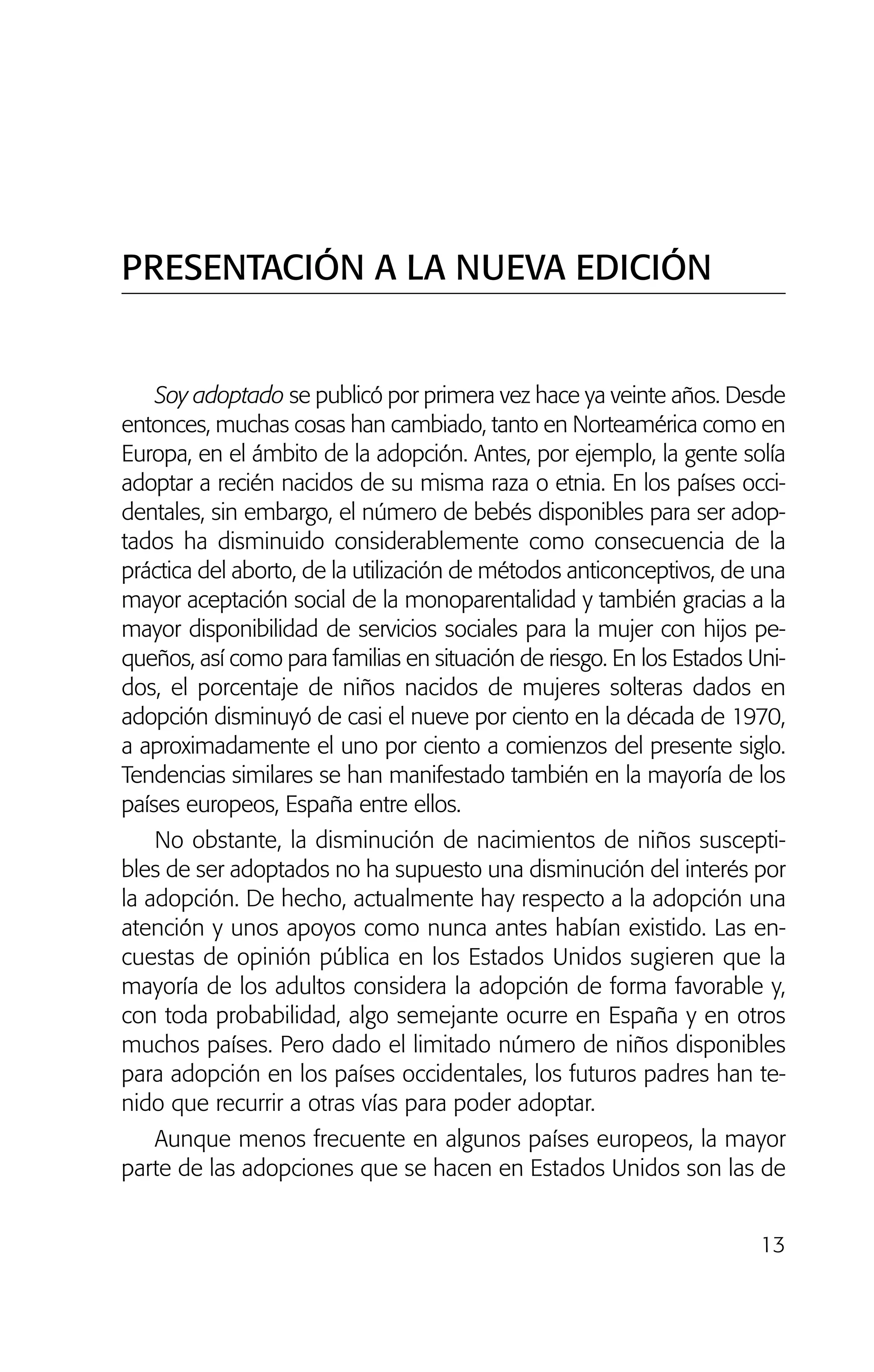 13
Soy adoptado se publicó por primera vez hace ya veinte años. Desde
entonces, muchas cosas han cambiado, tanto en Norteamérica como en
Europa, en el ámbito de la adopción. Antes, por ejemplo, la gente solía
adoptar a recién nacidos de su misma raza o etnia. En los países occi-
dentales, sin embargo, el número de bebés disponibles para ser adop-
tados ha disminuido considerablemente como consecuencia de la
práctica del aborto, de la utilización de métodos anticonceptivos, de una
mayor aceptación social de la monoparentalidad y también gracias a la
mayor disponibilidad de servicios sociales para la mujer con hijos pe-
queños, así como para familias en situación de riesgo. En los Estados Uni-
dos, el porcentaje de niños nacidos de mujeres solteras dados en
adopción disminuyó de casi el nueve por ciento en la década de 1970,
a aproximadamente el uno por ciento a comienzos del presente siglo.
Tendencias similares se han manifestado también en la mayoría de los
países europeos, España entre ellos.
No obstante, la disminución de nacimientos de niños suscepti-
bles de ser adoptados no ha supuesto una disminución del interés por
la adopción. De hecho, actualmente hay respecto a la adopción una
atención y unos apoyos como nunca antes habían existido. Las en-
cuestas de opinión pública en los Estados Unidos sugieren que la
mayoría de los adultos considera la adopción de forma favorable y,
con toda probabilidad, algo semejante ocurre en España y en otros
muchos países. Pero dado el limitado número de niños disponibles
para adopción en los países occidentales, los futuros padres han te-
nido que recurrir a otras vías para poder adoptar.
Aunque menos frecuente en algunos países europeos, la mayor
parte de las adopciones que se hacen en Estados Unidos son las de
PRESENTACIÓN A LA NUEVA EDICIÓN
01 NTERIOR SOY ADOPTADO:Maquetación 1 13/11/11 20:29 Página 13
 