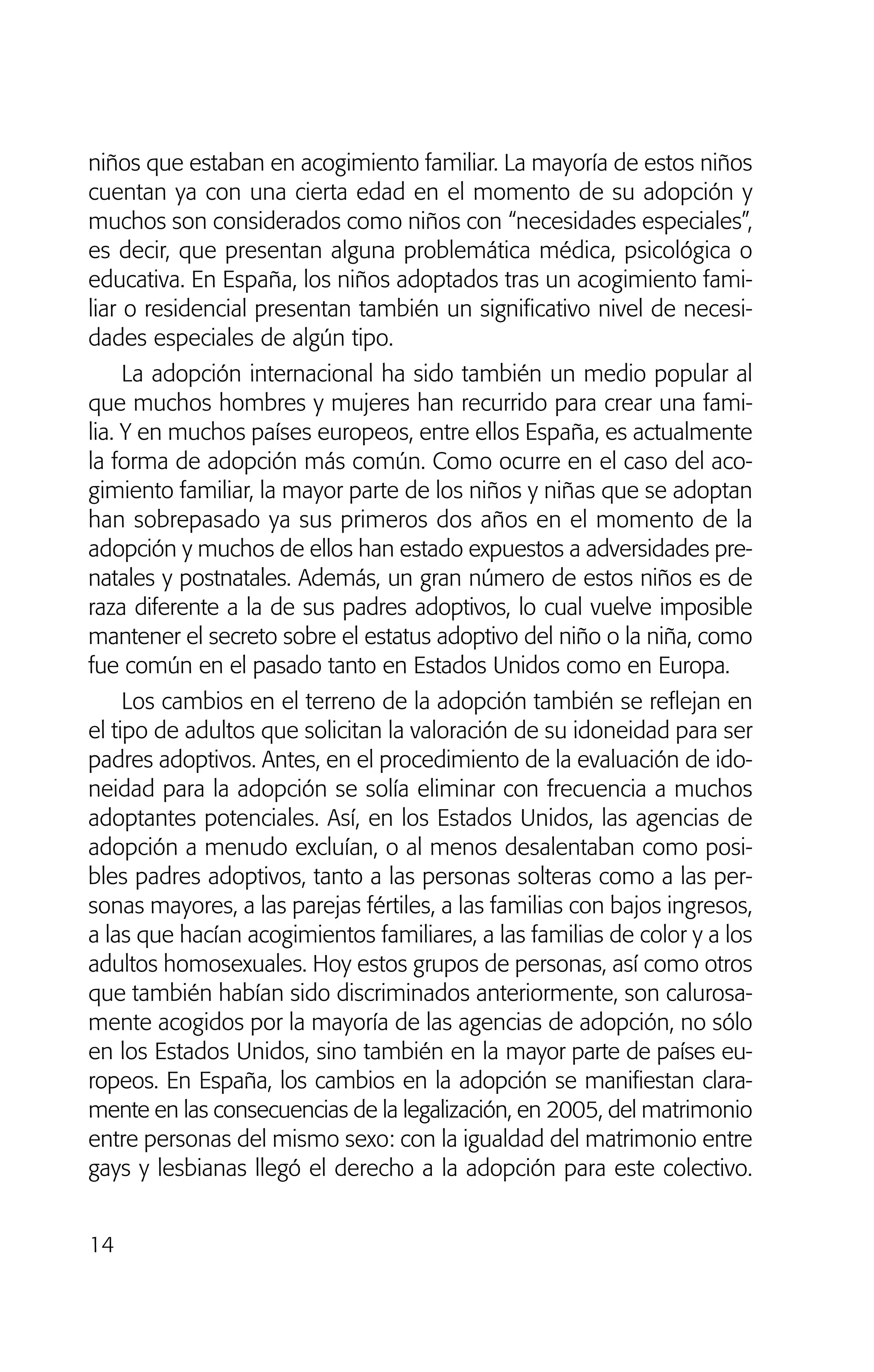 niños que estaban en acogimiento familiar. La mayoría de estos niños
cuentan ya con una cierta edad en el momento de su adopción y
muchos son considerados como niños con “necesidades especiales”,
es decir, que presentan alguna problemática médica, psicológica o
educativa. En España, los niños adoptados tras un acogimiento fami-
liar o residencial presentan también un significativo nivel de necesi-
dades especiales de algún tipo.
La adopción internacional ha sido también un medio popular al
que muchos hombres y mujeres han recurrido para crear una fami-
lia. Y en muchos países europeos, entre ellos España, es actualmente
la forma de adopción más común. Como ocurre en el caso del aco-
gimiento familiar, la mayor parte de los niños y niñas que se adoptan
han sobrepasado ya sus primeros dos años en el momento de la
adopción y muchos de ellos han estado expuestos a adversidades pre-
natales y postnatales. Además, un gran número de estos niños es de
raza diferente a la de sus padres adoptivos, lo cual vuelve imposible
mantener el secreto sobre el estatus adoptivo del niño o la niña, como
fue común en el pasado tanto en Estados Unidos como en Europa.
Los cambios en el terreno de la adopción también se reflejan en
el tipo de adultos que solicitan la valoración de su idoneidad para ser
padres adoptivos. Antes, en el procedimiento de la evaluación de ido-
neidad para la adopción se solía eliminar con frecuencia a muchos
adoptantes potenciales. Así, en los Estados Unidos, las agencias de
adopción a menudo excluían, o al menos desalentaban como posi-
bles padres adoptivos, tanto a las personas solteras como a las per-
sonas mayores, a las parejas fértiles, a las familias con bajos ingresos,
a las que hacían acogimientos familiares, a las familias de color y a los
adultos homosexuales. Hoy estos grupos de personas, así como otros
que también habían sido discriminados anteriormente, son calurosa-
mente acogidos por la mayoría de las agencias de adopción, no sólo
en los Estados Unidos, sino también en la mayor parte de países eu-
ropeos. En España, los cambios en la adopción se manifiestan clara-
mente en las consecuencias de la legalización, en 2005, del matrimonio
entre personas del mismo sexo: con la igualdad del matrimonio entre
gays y lesbianas llegó el derecho a la adopción para este colectivo.
14
01 NTERIOR SOY ADOPTADO:Maquetación 1 13/11/11 20:29 Página 14
 