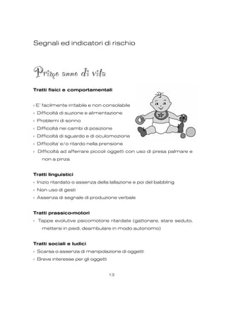 Segnali ed indicatori di rischio
Primo anno di vita
Tratti fisici e comportamentali
‹ E’ facilmente irritabile e non consolabile
‹ Difficoltà di suzione e alimentazione
‹ Problemi di sonno
‹ Difficoltà nei cambi di posizione
‹ Difficoltà di sguardo e di oculomozione
‹ Difficolta' e/o ritardo nella prensione
‹ Difficoltà ad afferrare piccoli oggetti con uso di presa palmare e
non a pinza
Tratti linguistici
‹ Inizio ritardato o assenza della lallazione e poi del babbling
‹ Non uso di gesti
‹ Assenza di segnale di produzione verbale
Tratti prassico-motori
‹ Tappe evolutive psicomotorie ritardate (gattonare, stare seduto,
mettersi in piedi, deambulare in modo autonomo)
Tratti sociali e ludici
‹ Scarsa o assenza di manipolazione di oggetti
‹ Breve interesse per gli oggetti
13
 
