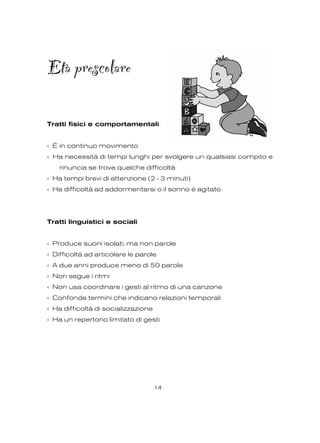 Età prescolare
Tratti fisici e comportamentali
‹ È in continuo movimento
‹ Ha necessità di tempi lunghi per svolgere un qualsiasi compito e
rinuncia se trova qualche difficoltà
‹ Ha tempi brevi di attenzione (2 - 3 minuti)
‹ Ha difficoltà ad addormentarsi o il sonno è agitato
Tratti linguistici e sociali
‹ Produce suoni isolati, ma non parole
‹ Difficoltà ad articolare le parole
‹ A due anni produce meno di 50 parole
‹ Non segue i ritmi
‹ Non usa coordinare i gesti al ritmo di una canzone
‹ Confonde termini che indicano relazioni temporali
‹ Ha difficoltà di socializzazione
‹ Ha un repertorio limitato di gesti
14
 