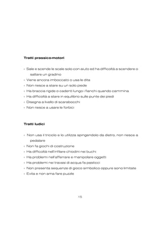 Tratti prassico-motori
‹ Sale e scende le scale solo con aiuto ed ha difficoltà a scendere o
saltare un gradino
‹ Viene ancora imboccato o usa le dita
‹ Non riesce a stare su un solo piede
‹ Ha braccia rigide o cadenti lungo i fianchi quando cammina
‹ Ha difficoltà a stare in equilibrio sulle punte dei piedi
‹ Disegna a livello di scarabocchi
‹ Non riesce a usare le forbici
Tratti ludici
‹ Non usa il triciclo e lo utilizza spingendolo da dietro, non riesce a
pedalare
‹ Non fa giochi di costruzione
‹ Ha difficoltà nell’infilare chiodini nei buchi
‹ Ha problemi nell’afferrare e manipolare oggetti
‹ Ha problemi nei travasi di acqua fa pasticci
‹ Non presenta sequenze di gioco simbolico oppure sono limitate
‹ Evita e non ama fare puzzle
15
 