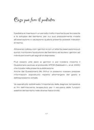 Cosa può fare il pediatra
Il pediatra si inserisce in un periodo molto importante per la crescita
e lo sviluppo del bambino, per cui può precocemente inviarlo
all’osservazione e valutazione qualora presenta possibili indicatori
di rischio.
Attraverso colloqui con i genitori e con un’attenta osservazione può
quindi monitorare l’evoluzione del bambino ed aiutare i genitori ad
individuare eventuali segnali di disprassia.
Può essere utile dare ai genitori e poi rivedere insieme il
Questionario accluso al protocollo APCM (Sabbadini L. et al, 2005)
che trovate nella presente pubblicazione.
Anche dal Questionario Mc Arthur si possono ricavare preziose
informazioni soprattutto rispetto all'emergere del gesto e
dell'espressione verbale.
Va soprattutto sottolineato l’importanza della diagnosi tempestiva
ai fini dell’intervento terapeutico per il recupero delle funzioni
adattive del bambino nelle diverse fasce di età.
17
 