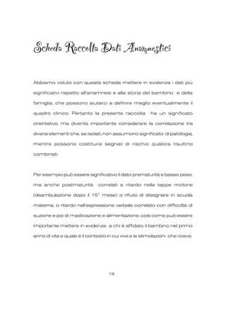 Scheda Raccolta Dati Anamnestici
Abbiamo voluto con questa scheda mettere in evidenza i dati più
significativi rispetto all’anamnesi e alla storia del bambino e della
famiglia, che possono aiutarci a definire meglio eventualmente il
quadro clinico. Pertanto la presente raccolta ha un significato
orientativo, ma diventa importante considerare la correlazione tra
diversi elementi che, se isolati, non assumono significato di patologia,
mentre possono costituire segnali di rischio qualora risultino
combinati.
Per esempio può essere significativo il dato prematurità e basso peso,
ma anche postmaturità correlati a ritardo nelle tappe motorie
(deambulazione dopo il 15° mese) o rifiuto di disegnare in scuola
materna, o ritardo nell’espressione verbale correlato con difficoltà di
suzione e poi di masticazione e alimentazione; così come può essere
importante mettere in evidenza a chi è affidato il bambino nel primo
anno di vita e quale è il contesto in cui vive e le stimolazioni che riceve.
18
 