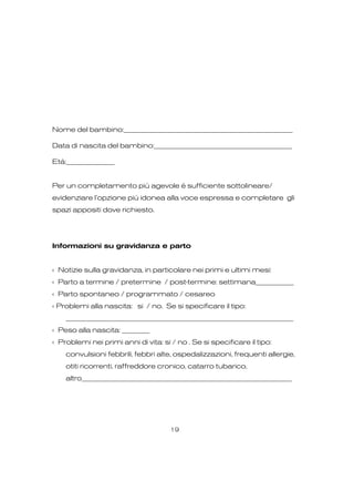 Nome del bambino:_________________________________________________
Data di nascita del bambino:________________________________________
Età:______________
Per un completamento più agevole è sufficiente sottolineare/
evidenziare l’opzione più idonea alla voce espressa e completare gli
spazi appositi dove richiesto.
Informazioni su gravidanza e parto
‹ Notizie sulla gravidanza, in particolare nei primi e ultimi mesi:
‹ Parto a termine / pretermine / post-termine: settimana___________
‹ Parto spontaneo / programmato / cesareo
‹ Problemi alla nascita: si / no. Se si specificare il tipo:
__________________________________________________________________
‹ Peso alla nascita: ________
‹ Problemi nei primi anni di vita: si / no . Se si specificare il tipo:
convulsioni febbrili, febbri alte, ospedalizzazioni, frequenti allergie,
otiti ricorrenti, raffreddore cronico, catarro tubarico,
altro_____________________________________________________________
19
 