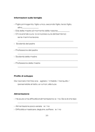 Informazioni sulla famiglia
‹ Figlio primogenito, figlio unico, secondo figlio, terzo figlio,
altro_________________
‹ Età della madre al momento della nascita:____________
‹ Chi si prende cura (o si è preso cura del bambino)
se la mamma lavora:
____________________________________________________________
‹ Scolarità del padre
_________________________________________________________________
‹ Professione del padre
_________________________________________________________________
‹ Scolarità della madre
_________________________________________________________________
‹ Professione della madre
_________________________________________________________________
Profilo di sviluppo
Da neonato il bimbo era: agitato / irritabile / tranquillo /
ipersensibile al tatto, ai rumori, alla luce.
Alimentazione
‹ Ha avuto o ha difficoltà di alimentazione: si / no. Se si di che tipo
_________________________________________________________________
‹ Alimentazione poco variata: si / no
‹ Difficoltà a masticare, deglutire, soffiare: si / no
20
 