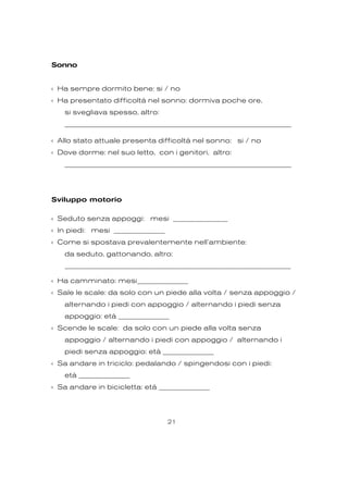 Sonno
‹ Ha sempre dormito bene: si / no
‹ Ha presentato difficoltà nel sonno: dormiva poche ore,
si svegliava spesso, altro:
________________________________________________________________
‹ Allo stato attuale presenta difficoltà nel sonno: si / no
‹ Dove dorme: nel suo letto, con i genitori, altro:
________________________________________________________________
Sviluppo motorio
‹ Seduto senza appoggi: mesi _______________
‹ In piedi: mesi ______________
‹ Come si spostava prevalentemente nell’ambiente:
da seduto, gattonando, altro:
______________________________________________________________
‹ Ha camminato: mesi______________
‹ Sale le scale: da solo con un piede alla volta / senza appoggio /
alternando i piedi con appoggio / alternando i piedi senza
appoggio: età ______________
‹ Scende le scale: da solo con un piede alla volta senza
appoggio / alternando i piedi con appoggio / alternando i
piedi senza appoggio: età ______________
‹ Sa andare in triciclo: pedalando / spingendosi con i piedi:
età ______________
‹ Sa andare in bicicletta: età ______________
21
 