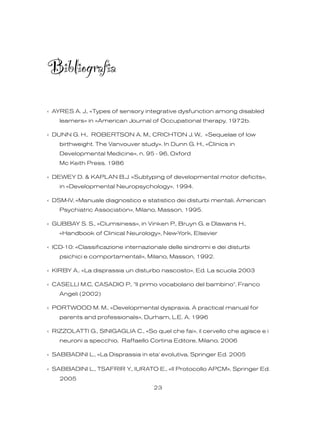 Bibliografia
‹ AYRES A. J., «Types of sensory integrative dysfunction among disabled
learners» in «American Journal of Occupational therapy, 1972b.
‹ DUNN G. H., ROBERTSON A. M., CRICHTON J. W., «Sequelae of low
birthweight. The Vanvouver study». In Dunn G. H., «Clinics in
Developmental Medicine», n. 95 - 96, Oxford
Mc Keith Press. 1986
‹ DEWEY D. & KAPLAN B.J. «Subtyping of developmental motor deficits»,
in «Developmental Neuropsychology», 1994.
‹ DSM-IV, «Manuale diagnostico e statistico dei disturbi mentali, American
Psychiatric Association», Milano, Masson, 1995.
‹ GUBBAY S. S., «Clumsiness», in Vinken P., Bruyn G. e Dlawans H.,
«Handbook of Clinical Neurology», New-York, Elsevier
‹ ICD-10: «Classificazione internazionale delle sindromi e dei disturbi
psichici e comportamentali», Milano, Masson, 1992.
‹ KIRBY A,. «La disprassia un disturbo nascosto», Ed. La scuola 2003
‹ CASELLI M.C, CASADIO P., "Il primo vocabolario del bambino", Franco
Angeli (2002)
‹ PORTWOOD M. M., «Developmental dyspraxia. A practical manual for
parents and professionals», Durham, L.E. A. 1996
‹ RIZZOLATTI G., SINIGAGLIA C., «So quel che fai», il cervello che agisce e i
neuroni a specchio, Raffaello Cortina Editore, Milano, 2006
‹ SABBADINI L., «La Disprassia in eta' evolutiva, Springer Ed. 2005
‹ SABBADINI L., TSAFRIR Y., IURATO E., «Il Protocollo APCM», Springer Ed.
2005
23
 