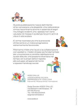 A cura della Dr.ssa Letizia Sabbadini
presidente dell’ AIDEE ONLUS
“ASSOCIAZIONE ITALIANA
DISPRASSIA ETA’ EVOLUTIVA”
per la ricerca clinica e la formazione
AIDEE ONLUS
ASSOCIAZIONE ITALIANA
DISPRASSIA ETA’ EVOLUTIVA
Intervernto - Ricerca clinica - Formazione
Questa pubblicazione nasce dall’intento
di far conoscere una disabilità che nella pratica
clinica riscontriamo anche in assenza di segni
neurologici evidenti, che spesso non viene
valutata nè messa in evidenza nei primi anni di
vita e in età scolare.
E' ormai riconosciuto che la precocità
d’intervento è un indice prognostico
estremamente favorevole.
Riteniamo infatti che l’aiuto e la collaborazione
con pediatri e medici di base sia fondamentale
per una precoce e corretta riabilitazione di
questi disturbi, che possono diventare nel
tempo veri e propri deficit rispetto
allo sviluppo, all’apprendimento
e spesso handicap sociali.
GraphicDesign:OdetteLafrance
E
D
E
I
A
Sede Sociale AIDEE ONLUS
Via Bassano del Grappa, 19
00195 Roma
Tel. +39 06 635948
segreteria@aidee.it
www.aidee.it
COVER_INTERNO_COVER 9-09-2011 12:50 Pagina 1
 
