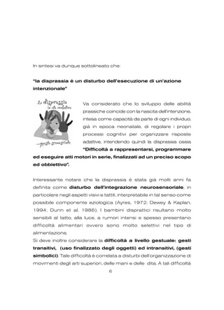 In sintesi va dunque sottolineato che:
“la disprassia è un disturbo dell’esecuzione di un’azione
intenzionale”
Va considerato che lo sviluppo delle abilità
prassiche coincide con la nascita dell’intenzione,
intesa come capacità da parte di ogni individuo,
già in epoca neonatale, di regolare i propri
processi cognitivi per organizzare risposte
adattive, intendendo quindi la disprassia ossia
“Difficoltà a rappresentarsi, programmare
ed eseguire atti motori in serie, finalizzati ad un preciso scopo
ed obbiettivo”.
Interessante notare che la disprassia è stata già molti anni fa
definita come disturbo dell’integrazione neurosensoriale, in
particolare negli aspetti visivi e tattili, interpretabile in tal senso come
possibile componente eziologica (Ayres, 1972; Dewey & Kaplan,
1994; Dunn et al, 1986). I bambini disprattici risultano molto
sensibili al tatto, alla luce, a rumori intensi e spesso presentano
difficoltà alimentari ovvero sono molto selettivi nel tipo di
alimentazione.
Si deve inoltre considerare la difficoltà a livello gestuale: gesti
transitivi, (uso finalizzato degli oggetti) ed intransitivi, (gesti
simbolici). Tale difficoltà è correlata a disturbi dell’organizzazione di
movimenti degli arti superiori, delle mani e delle dita. A tali difficoltà
6
 
