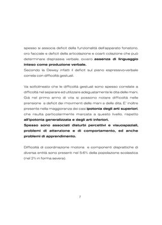 spesso si associa deficit della funzionalità dell’apparato fonatorio,
oro facciale e deficit della articolazione e coarti colazione che può
determinare disprassia verbale, ovvero assenza di linguaggio
inteso come produzione verbale.
Secondo la Dewey infatti il deficit sul piano espressivo-verbale
correla con difficoltà gestuali.
Va sottolineato che le difficoltà gestuali sono spesso correlate a
difficoltà nel separare ed utilizzare adeguatamente le dita delle mani.
Già nel primo anno di vita si possono notare difficoltà nelle
prensione e deficit dei movimenti delle mani e delle dita. E’ inoltre
presente nella maggioranza dei casi ipotonia degli arti superiori,
che risulta particolarmente marcata a questo livello, rispetto
all’ipotonia generalizzata e degli arti inferiori.
Spesso sono associati disturbi percettivi e visuospaziali,
problemi di attenzione e di comportamento, ed anche
problemi di apprendimento.
Difficoltà di coordinazione motoria e componenti disprattiche di
diversa entità sono presenti nel 5-6% della popolazione scolastica
(nel 2% in forma severa).
7
 