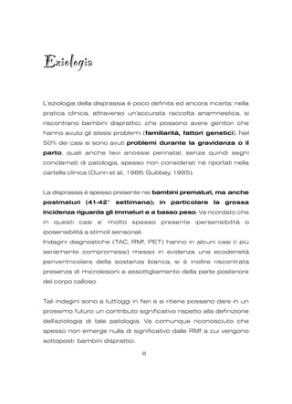 Eziologia
L’eziologia della disprassia è poco definita ed ancora incerta: nella
pratica clinica, attraverso un'accurata raccolta anamnestica, si
riscontrano bambini disprattici, che possono avere genitori che
hanno avuto gli stessi problemi (familiarità, fattori genetici). Nel
50% dei casi si sono avuti problemi durante la gravidanza o il
parto, quali anche lievi anossie perinatal, senza quindi segni
conclamati di patologia, spesso non considerati nè riportati nella
cartella clinica (Dunn et al., 1986; Gubbay, 1985).
La disprassia è spesso presente nei bambini prematuri, ma anche
postmaturi (41-42° settimana); in particolare la grossa
incidenza riguarda gli immaturi e a basso peso. Va ricordato che
in questi casi e' molto spesso presente ipersensibilità o
iposensibilità a stimoli sensoriali.
Indagini diagnostiche (TAC, RMf, PET) hanno in alcuni casi (i più
seriamente compromessi) messo in evidenza una ecodensità
periventricolare della sostanza bianca; si è inoltre riscontrata
presenza di microlesioni e assottigliamento della parte posteriore
del corpo calloso.
Tali indagini sono a tutt'oggi in fieri e si ritiene possano dare in un
prossimo futuro un contributo significativo rispetto alla definizione
dell'eziologia di tale patologia. Va comunque riconosciuto che
spesso non emerge nulla di significativo dalle RMf a cui vengono
sottoposti bambini disprattici.
8
 