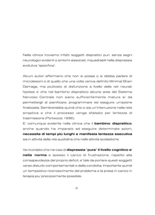 Nella clinica troviamo infatti soggetti disprattici puri, senza segni
neurologici evidenti o sintomi associati, inquadrabili nella disprassia
evolutiva "specifica".
Alcuni autori affermano che non si possa o si debba parlare di
microlesioni o di quello che una volta veniva definito Minimal Brain
Damage, ma piuttosto di disfunzione a livello delle reti neurali;
l'ipotesi e' che nel bambino disprattico alcune aree del Sistema
Nervoso Centrale non siano sufficientemente mature si' da
permettergli di pianificare, programmare ed eseguire un’azione
finalizzata. Sembrerebbe quindi che ci sia un’interruzione nella rete
sinaptica e che il processo venga sfalsato per lentezza di
trasmissione (Portwood, 1996).
E’ comunque evidente nella clinica che il bambino disprattico,
anche quando ha imparato ad eseguire determinate azioni,
necessita di tempi più lunghi e manifesta lentezza esecutiva
sia in attività della vita quotidina che nelle attività scolastiche.
Va ricordato che nei casi di disprassia "pura" il livello cognitivo e'
nella norma e spesso il carico di frustrazione, rispetto alla
consapevolezza del proprio deficit, e' tale da portare questi soggetti
verso disturbi comportamentali o della condotta. Importante quindi
un tempestivo riconoscimento del problema e la presa in carico in
terapia piu' precocemente possibile.
9
 