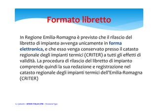 Formato libretto
In Regione Emilia‐Romagna è previsto che il rilascio del 
libretto di impianto avvenga unicamente in forma 
elettronica, e che esso venga conservato presso il catasto 
regionale degli impianti termici (CRITER) a tutti gli effetti di 
validità. La procedura di rilascio del libretto di impianto 
comprende quindi la sua redazione e registrazione nel 
catasto regionale degli impianti termici dell’Emilia‐Romagna 
(CRITER)
G. Galeotti – APAVE ITALIA CPM – Divisione Fgas
 