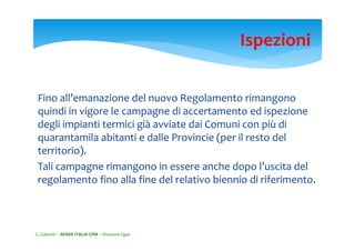 Fino all’emanazione del nuovo Regolamento rimangono 
quindi in vigore le campagne di accertamento ed ispezione 
degli impianti termici già avviate dai Comuni con più di 
quarantamila abitanti e dalle Provincie (per il resto del 
territorio). 
Tali campagne rimangono in essere anche dopo l’uscita del 
regolamento fino alla fine del relativo biennio di riferimento.
Ispezioni
G. Galeotti – APAVE ITALIA CPM – Divisione Fgas
 