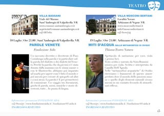 15
19 Luglio | Ore 21.00 | Arbizzano di Negrar (VR)
MITI D’ACQUA DALLE METAMORFOSI DI OVIDIO
ThiasosTeatro Natura
VILLA MOSCONI BERTANI
Località Novare
Arbizzano di Negrar (VR)
www.mosconibertani.it
info@mosconibertani.it
045 6020744
Spettacolo di narrazione per voce, viola
e genius loci.
Testo scritto e narrato da Sista Bramini
musica per viola. Scritta e interpretata da
Camilla Dell’Agnola.
Nelle “metamorfosi acquatiche” di Ovidio
ritroviamo i frammenti di questo amore
perduto dove il mondo delle passioni uma-
ne e quello degli elementi naturali vivono
ancora in un contatto fecondo di straordi-
nari riflessi.
Informazioni e prenotazioni FONDAZIONE AIDA
045 8001471 | www.fondazioneaida.it | fondazione@f-aida.it
INGRESSO GRATUITO
VILLA BASSANI
Viale del Marmo
Sant’Ambrogio di Valpolicella (VR)
www.comune.santambrogio.vr.it
segreteria@comune.santambrogio.vr.it
045 6832611
Un racconto divertito e divertente di Pino
Costalunga sulla parola e in particolare sul-
la parola del dialetto o dei dialetti delVene-
to. Perché la parola, che da piccini ci è stata
donata dalla mamma con le ninna nanne o
con le filastrocche, abbiamo poi imparato
ad usarla per sapere com’è fatto il mondo e
poi ancora per cercare di spiegarlo ad altri
e a noi stessi. La parola è lì per permetterci
di comunicare. Un viaggio tra documenti,
giochi di parola, suoni, musiche e storie di-
vertenti, tutte... In punta di lingua.
18 Luglio | Ore 21.00 | Sant’Ambrogio di Valpolicella (VR)
PAROLE VENETE
Fondazione Aida
Informazioni e prenotazioni FONDAZIONE AIDA
045 8001471 | www.fondazioneaida.it | fondazione@f-aida.it
INGRESSO GRATUITO
TEATRO
 