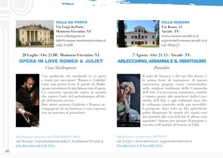 16
7 Agosto | Ore 21.15 | Arcade (TV)
ARLECCHINO, ARIANNA E IL MINOTAURO
Pantakin
VILLA SUGANA
Via Roma, 45
Arcade (TV)
www.comune.arcade.tv.it
segreteria@comune.arcade.tv.it
042 2874073
Informazioni e prenotazioni ARTEVEN
041 5074711 | www.arteven.it | segreteria@arteven.it
INGRESSO A PAGAMENTO
Il mito di Arianna e del suo filo dorato è
la prima fonte di ispirazione di questo
canovaccio, proprio come consuetudine
nelle migliori tradizioni della Commedia
dell’Arte. Un’avventura romantica, crudele
e comica grazie alle maschere della Com-
media dell’Arte e agli esilaranti lazzi che
le vedranno coinvolte nelle più incredibi-
li peripezie, dove solo un filo splendente
potrà illuminare la strada dei nostri eroi
per portarli alla vera felicità! E allora cosa
aspettate? Stiamo per iniziare. Il progetto è
inserito nell’ambito di Veneto in Villa.
Uno spettacolo che racchiude in sè opera
e teatro per raccontare “Romeo e Gulietta”
come mai prima d’ora: le parole di Shake-
speare incontrano le più famose arie d’opera.
Un concerto spettacolo unico al mondo
che unisce l’arte del melodramma all’ide-
ale dell’amore eterno.
Due attori saranno Giulietta e Romeo, ac-
compagnati da un baritono e una soprano,
con un maestro al pianoforte.
28 Luglio | Ore 21.00 | Montorso Vicentino (VI)
OPERA IN LOVE ROMEO & JULIET
Casa Shakespeare
VILLA DA PORTO
Via Luigi da Porto
Montorso Vicentino (VI)
www.villadaporto.it
info@comune.montorsovicentino.it
0444 327166
Informazioni e prenotazioni FONDAZIONE AIDA
045 8001471 | www.fondazioneaida.it | fondazione@f-aida.it
INGRESSO GRATUITO
 