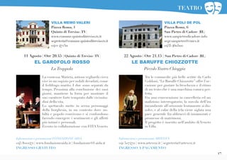 17
Tra le commedie più belle scritte da Carlo
Goldoni,“Le Baruffe Chiozzotte” offre l’oc-
casione per gustare la freschezza e il ritmo
di un testo che è una macchina comica per-
fetta.
Fra una convocazione in cancelleria ed un
malizioso interrogatorio, la nuvola dell’ira
incombente all’orizzonte lentamente si dis-
solve, e al calar della tela viene siglata una
pace generale fra abbracci di innamorati e
promesse di matrimoni.
Il progetto è inserito nell’ambito di Veneto
in Villa.
VILLA POLI DE POL
Piazza Roma, 6
San Pietro di Cadore (BL)
www.sanpietrodicadore.info
segr.sanpietro@cmcs.it
0435 460500
22 Agosto | Ore 21.15 | San Pietro di Cadore (BL)
LE BARUFFE CHIOZZOTTE
PiccoloTeatro Chioggia
Informazioni e prenotazioni ARTEVEN
041 5074711 | www.arteven.it | segreteria@arteven.it
INGRESSO A PAGAMENTO
VILLA MEMO VALERI
Piazza Roma, 1
Quinto di Treviso (TV)
www.comune.quintoditreviso.tv.it
segreteria@comune.quintoditreviso.tv.it
0422 472311
La contessa Marieta, astiosa vegliarda cieca
vive in un ospizio per nobili decaduti, come
il fedifrago marito. I due sono separati da
tempo. Prossima alla conclusione dei suoi
giorni, mantiene la forza per mostrare il
suo carattere forte temprato dalle vicissitu-
dini della vita.
Lo spettacolo mette in scena personaggi
della borghesia, in un contesto dove no-
biltà e popolo convivono e si confondono
facendo emergere i sentimenti e gli affetti
più intimi e personali.
Evento in collaborazione con FITA Veneto.
11 Agosto | Ore 20.45 | Quinto di Treviso (TV)
EL GAROFOLO ROSSO
LaTrappola
Informazioni e prenotazioni FONDAZIONE AIDA
045 8001471 | www.fondazioneaida.it | fondazione@f-aida.it
INGRESSO GRATUITO
TEATRO
 