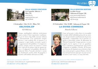19
Come ad un pio e colto ebreo si sconsiglia
lo studio della Cabbalah prima dei 40 anni,
così, frequentando assiduamente la poesia,
amandola e trattandola con il dovuto ri-
spetto, si dovrebbe evitare di affrontare la
“Divina Commedia” troppo presto e a cuor
leggero. Io lo sapevo e me ne guardavo
bene e declinavo risolutamente ogni invito
a leggerla in pubblico. Finchè, da Verona,
un consesso di dantisti non m’invitò a fare
una serata proprio a piazza Dante, a loro la
mia interpretazione piacque ma mai aveva-
no inteso osare tanto e si sono divertiti.
11 Settembre | Ore 21.00 | Arbizzano di Negrar (VR)
LA DIVINA COMMEDIA
PamelaVilloresi
Informazioni e prenotazioni VILLA MOSCONI BERTANI
045 6020744 | info@mosconibertani.it
INGRESSO GRATUITO
VILLA MOSCONI BERTANI
Località Novare
Arbizzano di Negrar (VR)
www.mosconibertani.it
info@mosconibertani.it
045 6020744
Cinque madrigalisti cialtroni metteranno
mano a tutto il loro repertorio combinan-
do per le feste i big della canzone italiana
e internazionale. Uno spettacolo sempre
diverso e una scaletta che si rinnova e si
compone a ogni replica secondo i gusti e
i suggerimenti del pubblico. Un’improvvi-
sazione sempre nuova tra musica e teatro
dove cade per la prima volta la quarta pa-
rete e il rapporto col pubblico diventa fi-
nalmente fisico. Non più solo luci e suoni,
ma, finalmente, anche odori. Il progetto è
inserito nell’ambito di Veneto in Villa.
VILLA VENIER CONTARINI
Via Capitello Albrizzi, 3
Mira (VE)
www.irvv.it
segreteria@irvv.net
041 5235606
Informazioni e prenotazioni ARTEVEN
041 5074711 | www.arteven.it | segreteria@arteven.it
INGRESSO A PAGAMENTO
4 Settembre | Ore 21.15 | Mira (VE)
OBLIVION.ZIP
Gli Oblivion
TEATRO
 