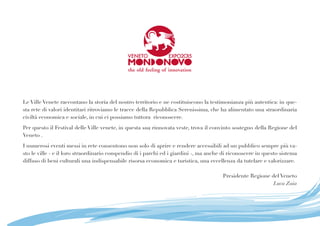 Le Ville Venete raccontano la storia del nostro territorio e ne costituiscono la testimonianza più autentica: in que-
sta rete di valori identitari ritroviamo le tracce della Repubblica Serenissima, che ha alimentato una straordinaria
civiltà economica e sociale, in cui ci possiamo tuttora riconoscere.
Per questo il Festival delle Ville venete, in questa sua rinnovata veste, trova il convinto sostegno della Regione del
Veneto .
I numerosi eventi messi in rete consentono non solo di aprire e rendere accessibili ad un pubblico sempre più va-
sto le ville - e il loro straordinario compendio di i parchi ed i giardini -, ma anche di riconoscere in questo sistema
diffuso di beni culturali una indispensabile risorsa economica e turistica, una eccellenza da tutelare e valorizzare.
Presidente Regione del Veneto
Luca Zaia
 