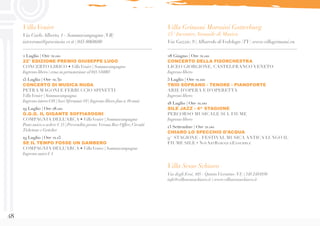 48
Villa Grimani Morosini Gatterburg
15° Incontro Annuale di Musica
Via Gazzie, 9 | Albaredo diVedelago (TV) www.villagrimani.eu
VillaVenier
Via Carlo Alberto, 1 - Sommacampagna (VR)
iatverona@provincia.vr.it | 045 8068680
2 Luglio | Ore 21.00
22° EDIZIONE PREMIO GIUSEPPE LUGO
CONCERTO LIRICO • VillaVenier | Sommacampagna
Ingresso libero | cena su prenotazione al 045 516003
15 Luglio | Ore 21.30
CONCERTO DI MUSICA NUDA
PETRA MAGONI E FERRUCCIO SPINETTI
VillaVenier | Sommacampagna
Ingresso intero €10 | Soci Sfermusic €8 | Ingresso libero fino a 10 anni
19 Luglio | Ore 18.00
G.G.G. IL GIGANTE SOFFIASOGNI
COMPAGNIA DELL’ARCA • VillaVenier | Sommacampagna
Posto unico a sedere € 15 | Prevendita presso Verona Box Office,Circuiti
Ticketone e Geticket
19 Luglio | Ore 21.15
SE IL TEMPO FOSSE UN GAMBERO
COMPAGNIA DELL’ARCA • VillaVenier | Sommacampagna
Ingresso unico € 4
28 Giugno | Ore 21.00
CONCERTO DELLA FISORCHESTRA
LICEO GIORGIONE, CASTELFRANCO VENETO
Ingresso libero
5 Luglio | Ore 21.00
TRIO SOPRANO - TENORE - PIANOFORTE
ARIE D’OPERA E D’OPERETTA
Ingresso libero
18 Luglio | Ore 21.00
SILE JAZZ - 4^ STAGIONE
PERCORSO MUSICALE SUL FIUME
Ingresso libero
13 Settembre | Ore 21.00
CHIARO LO SPECCHIO D’ACQUA
9^ STAGIONE - FESTIVAL MUSICA ANTICA LUNGO IL
FIUME SILE • NovArtBaroqueEnsemble
Villa Sesso Schiavo
Via degli Eroi, 105 - QuintoVicentino (VI) | 348 2484930
info@villasessoschiavo.it | www.villasessoschiavo.it
 